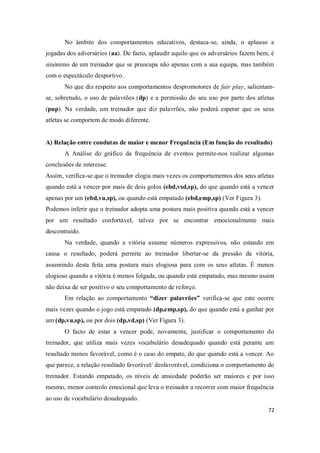 72
No âmbito dos comportamentos educativos, destaca-se, ainda, o aplauso a
jogadas dos adversários (aa). De facto, aplaudir aquilo que os adversários fazem bem, é
sinónimo de um treinador que se preocupa não apenas com a sua equipa, mas também
com o espectáculo desportivo.
No que diz respeito aos comportamentos despromotores de fair play, salientam-
se, sobretudo, o uso de palavrões (dp) e a permissão do seu uso por parte dos atletas
(pup). Na verdade, um treinador que diz palavrões, não poderá esperar que os seus
atletas se comportem de modo diferente.
A) Relação entre condutas de maior e menor Frequência (Em função do resultado)
A Análise do gráfico da frequência de eventos permite-nos realizar algumas
conclusões de interesse.
Assim, verifica-se que o treinador elogia mais vezes os comportamentos dos seus atletas
quando está a vencer por mais de dois golos (ebd,vsd,sp), do que quando está a vencer
apenas por um (ebd,vu,sp), ou quando está empatado (ebd,emp,sp) (Ver Figura 3).
Podemos inferir que o treinador adopta uma postura mais positiva quando está a vencer
por um resultado confortável, talvez por se encontrar emocionalmente mais
descontraído.
Na verdade, quando a vitória assume números expressivos, não estando em
causa o resultado, poderá permite ao treinador libertar-se da pressão da vitória,
assumindo desta feita uma postura mais elogiosa para com os seus atletas. É menos
elogioso quando a vitória é menos folgada, ou quando está empatado, mas mesmo assim
não deixa de ser positivo o seu comportamento de reforço.
Em relação ao comportamento “dizer palavrões” verifica-se que este ocorre
mais vezes quando o jogo está empatado (dp,emp,sp), do que quando está a ganhar por
um (dp,vu,sp), ou por dois (dp,vd,sp) (Ver Figura 3).
O facto de estar a vencer pode, novamente, justificar o comportamento do
treinador, que utiliza mais vezes vocabulário desadequado quando está perante um
resultado menos favorável, como é o caso do empate, do que quando está a vencer. Ao
que parece, a relação resultado favorável/ desfavorável, condiciona o comportamento do
treinador. Estando empatado, os níveis de ansiedade poderão ser maiores e por isso
mesmo, menor controlo emocional que leva o treinador a recorrer com maior frequência
ao uso de vocabulário desadequado.
 