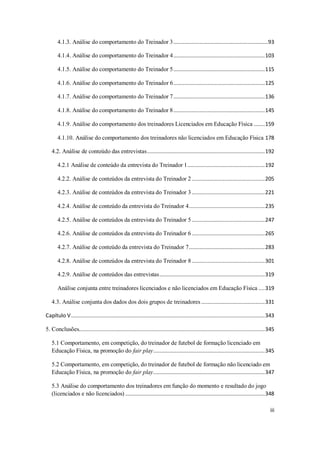 iii
4.1.3. Análise do comportamento do Treinador 3.............................................................93
4.1.4. Análise do comportamento do Treinador 4...........................................................103
4.1.5. Análise do comportamento do Treinador 5...........................................................115
4.1.6. Análise do comportamento do Treinador 6...........................................................125
4.1.7. Análise do comportamento do Treinador 7...........................................................136
4.1.8. Análise do comportamento do Treinador 8...........................................................145
4.1.9. Análise do comportamento dos treinadores Licenciados em Educação Física .......159
4.1.10. Análise do comportamento dos treinadores não licenciados em Educação Física 178
4.2. Análise de conteúdo das entrevistas............................................................................192
4.2.1 Análise de conteúdo da entrevista do Treinador 1..................................................192
4.2.2. Análise de conteúdos da entrevista do Treinador 2 ...............................................205
4.2.3. Análise de conteúdos da entrevista do Treinador 3 ...............................................221
4.2.4. Análise de conteúdo da entrevista do Treinador 4.................................................235
4.2.5. Análise de conteúdos da entrevista do Treinador 5 ...............................................247
4.2.6. Análise de conteúdos da entrevista do Treinador 6 ...............................................265
4.2.7. Análise de conteúdo da entrevista do Treinador 7.................................................283
4.2.8. Análise de conteúdos da entrevista do Treinador 8 ...............................................301
4.2.9. Análise de conteúdos das entrevistas....................................................................319
Análise conjunta entre treinadores licenciados e não licenciados em Educação Física ....319
4.3. Análise conjunta dos dados dos dois grupos de treinadores .........................................331
Capítulo V.............................................................................................................................343
5. Conclusões........................................................................................................................345
5.1 Comportamento, em competição, do treinador de futebol de formação licenciado em
Educação Física, na promoção do fair play........................................................................345
5.2 Comportamento, em competição, do treinador de futebol de formação não licenciado em
Educação Física, na promoção do fair play........................................................................347
5.3 Análise do comportamento dos treinadores em função do momento e resultado do jogo
(licenciados e não licenciados) ..........................................................................................348
 