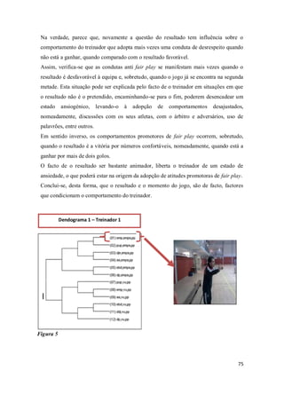 75
Na verdade, parece que, novamente a questão do resultado tem influência sobre o
comportamento do treinador que adopta mais vezes uma conduta de desrespeito quando
não está a ganhar, quando comparado com o resultado favorável.
Assim, verifica-se que as condutas anti fair play se manifestam mais vezes quando o
resultado é desfavorável à equipa e, sobretudo, quando o jogo já se encontra na segunda
metade. Esta situação pode ser explicada pelo facto de o treinador em situações em que
o resultado não é o pretendido, encaminhando-se para o fim, poderem desencadear um
estado ansiogénico, levando-o à adopção de comportamentos desajustados,
nomeadamente, discussões com os seus atletas, com o árbitro e adversários, uso de
palavrões, entre outros.
Em sentido inverso, os comportamentos promotores de fair play ocorrem, sobretudo,
quando o resultado é a vitória por números confortáveis, nomeadamente, quando está a
ganhar por mais de dois golos.
O facto de o resultado ser bastante animador, liberta o treinador de um estado de
ansiedade, o que poderá estar na origem da adopção de atitudes promotoras de fair play.
Conclui-se, desta forma, que o resultado e o momento do jogo, são de facto, factores
que condicionam o comportamento do treinador.
Figura 5
Dendograma 1 – Treinador 1
 