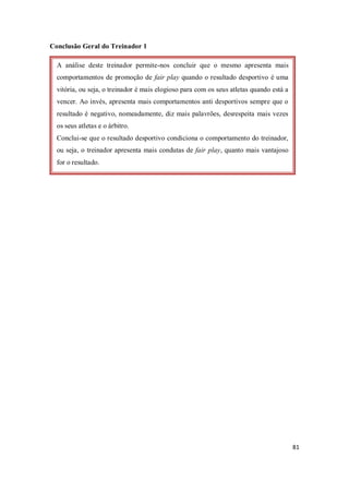 81
Conclusão Geral do Treinador 1
A análise deste treinador permite-nos concluir que o mesmo apresenta mais
comportamentos de promoção de fair play quando o resultado desportivo é uma
vitória, ou seja, o treinador é mais elogioso para com os seus atletas quando está a
vencer. Ao invés, apresenta mais comportamentos anti desportivos sempre que o
resultado é negativo, nomeadamente, diz mais palavrões, desrespeita mais vezes
os seus atletas e o árbitro.
Conclui-se que o resultado desportivo condiciona o comportamento do treinador,
ou seja, o treinador apresenta mais condutas de fair play, quanto mais vantajoso
for o resultado.
 