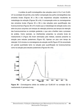 Resultados e Discussão



          A análise do perfil cromatográfico das soluções orais A, B e C em CLAE-
UV na condição G2 permitiu uma melhor comparação dos perfis cromatográficos das
amostras brutas (Figuras 36 a 38) e das respectivas soluções resultantes da
metodologia de extração (Figuras 39 a 44). A comparação entre os cromatogramas
das amostras brutas (Figuras 36 a 38) e das soluções para quantificação das
furanocumarinas (Figuras 39 a 41) mostra que a metodologia de extração exclui uma
série de picos conjuntos com tempos de retenção próximos aos tempos de retenção
das furanocumarinas na condição gradiente, o que veio a facilitar mais o processo
de análise. Como exemplo, os interferentes presentes na amostra bruta do
medicamento A (Figura 36) foram eliminados pelo método, estando presente na
solução para estudos posteriores (Figura 42). Apenas um pico com tempo de
retenção 14,9 minutos no cromatograma da solução oral B (Figura 37) foi encontrado
em grande quantidade tanto na solução para quantificação de furanocumarinas
como na solução para estudos posteriores (Figuras 40 e 43).




Figura 36 - Cromatograma obtido da análise por CLAE-UV na condição G2 do
medicamento A (amostra bruta).




  Desenvolvimento e Validação de Metodologias para Determinação de Furanocumarinas em    85
                               Medicamentos Fitoterápicos.
 