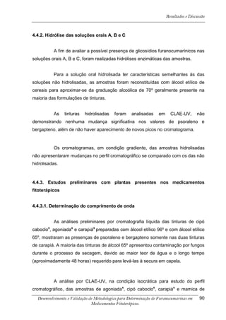 Resultados e Discussão



4.4.2. Hidrólise das soluções orais A, B e C


          A fim de avaliar a possível presença de glicosídios furanocumarínicos nas
soluções orais A, B e C, foram realizadas hidrólises enzimáticas das amostras.


          Para a solução oral hidrolisada ter características semelhantes às das
soluções não hidrolisadas, as amostras foram reconstituídas com álcool etílico de
cereais para aproximar-se da graduação alcoólica de 70º geralmente presente na
maioria das formulações de tinturas.


          As    tinturas   hidrolisadas    foram    analisadas    em     CLAE-UV,       não
demonstrando nenhuma mudança significativa nos valores de psoraleno e
bergapteno, além de não haver aparecimento de novos picos no cromatograma.



          Os cromatogramas, em condição gradiente, das amostras hidrolisadas
não apresentaram mudanças no perfil cromatográfico se comparado com os das não
hidrolisadas.



4.4.3. Estudos preliminares com plantas presentes nos medicamentos
fitoterápicos


4.4.3.1. Determinação do comprimento de onda


          As análises preliminares por cromatografia líquida das tinturas de cipó
caboclox, agoniadax e carapiáx preparadas com álcool etílico 96º e com álcool etílico
65º, mostraram as presenças de psoraleno e bergapteno somente nas duas tinturas
de carapiá. A maioria das tinturas de álcool 65º apresentou contaminação por fungos
durante o processo de secagem, devido ao maior teor de água e o longo tempo
(aproximadamente 48 horas) requerido para levá-las à secura em capela.



          A análise por CLAE-UV, na condição isocrática para estudo do perfil
cromatográfico, das amostras de agoniadax, cipó caboclox, carapiáx e mamica de

  Desenvolvimento e Validação de Metodologias para Determinação de Furanocumarinas em     90
                               Medicamentos Fitoterápicos.
 