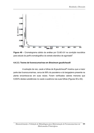Resultados e Discussão




Figura 49 – Cromatograma obtido da análise por CLAE-UV na condição isocrática
para estudo do perfil cromatográfico do extrato etanólico de agoniada z.


4.4.3.3. Teores de furanocumarinas em Brosimum gaudichaudii


          A extração de raiz, caule e folhas de B.gaudichaudiix mostrou que a maior
parte das furanocumarinas, cerca de 99% do psoraleno e do bergapteno presente na
planta encontrava-se em suas raízes. Foram verificados valores menores que
0,003% destas substâncias no caule e ausência nas suas folhas (Figuras 50 a 52).




  Desenvolvimento e Validação de Metodologias para Determinação de Furanocumarinas em    94
                               Medicamentos Fitoterápicos.
 