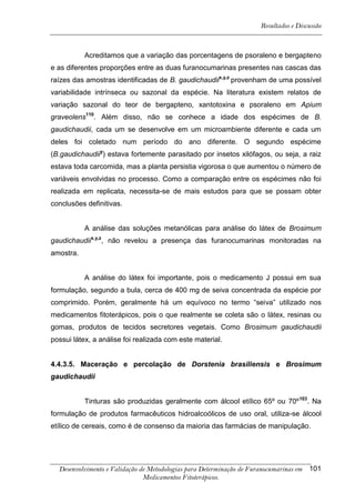 Resultados e Discussão



           Acreditamos que a variação das porcentagens de psoraleno e bergapteno
e as diferentes proporções entre as duas furanocumarinas presentes nas cascas das
raízes das amostras identificadas de B. gaudichaudiix,y,z provenham de uma possível
variabilidade intrínseca ou sazonal da espécie. Na literatura existem relatos de
variação sazonal do teor de bergapteno, xantotoxina e psoraleno em Apium
graveolens110. Além disso, não se conhece a idade dos espécimes de B.
gaudichaudii, cada um se desenvolve em um microambiente diferente e cada um
deles foi coletado num período do ano diferente. O segundo espécime
(B.gaudichaudiiy) estava fortemente parasitado por insetos xilófagos, ou seja, a raiz
estava toda carcomida, mas a planta persistia vigorosa o que aumentou o número de
variáveis envolvidas no processo. Como a comparação entre os espécimes não foi
realizada em replicata, necessita-se de mais estudos para que se possam obter
conclusões definitivas.


           A análise das soluções metanólicas para análise do látex de Brosimum
gaudichaudiix,y,z, não revelou a presença das furanocumarinas monitoradas na
amostra.


           A análise do látex foi importante, pois o medicamento J possui em sua
formulação, segundo a bula, cerca de 400 mg de seiva concentrada da espécie por
comprimido. Porém, geralmente há um equívoco no termo “seiva” utilizado nos
medicamentos fitoterápicos, pois o que realmente se coleta são o látex, resinas ou
gomas, produtos de tecidos secretores vegetais. Como Brosimum gaudichaudii
possui látex, a análise foi realizada com este material.


4.4.3.5. Maceração e percolação de Dorstenia brasiliensis e Brosimum
gaudichaudii


           Tinturas são produzidas geralmente com álcool etílico 65º ou 70º 103. Na
formulação de produtos farmacêuticos hidroalcoólicos de uso oral, utiliza-se álcool
etílico de cereais, como é de consenso da maioria das farmácias de manipulação.




  Desenvolvimento e Validação de Metodologias para Determinação de Furanocumarinas em 101
                               Medicamentos Fitoterápicos.
 