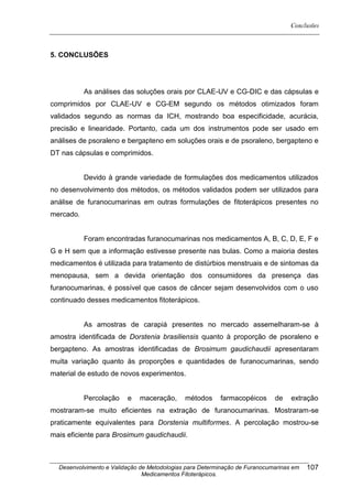 Conclusões



5. CONCLUSÕES




           As análises das soluções orais por CLAE-UV e CG-DIC e das cápsulas e
comprimidos por CLAE-UV e CG-EM segundo os métodos otimizados foram
validados segundo as normas da ICH, mostrando boa especificidade, acurácia,
precisão e linearidade. Portanto, cada um dos instrumentos pode ser usado em
análises de psoraleno e bergapteno em soluções orais e de psoraleno, bergapteno e
DT nas cápsulas e comprimidos.


           Devido à grande variedade de formulações dos medicamentos utilizados
no desenvolvimento dos métodos, os métodos validados podem ser utilizados para
análise de furanocumarinas em outras formulações de fitoterápicos presentes no
mercado.


           Foram encontradas furanocumarinas nos medicamentos A, B, C, D, E, F e
G e H sem que a informação estivesse presente nas bulas. Como a maioria destes
medicamentos é utilizada para tratamento de distúrbios menstruais e de sintomas da
menopausa, sem a devida orientação dos consumidores da presença das
furanocumarinas, é possível que casos de câncer sejam desenvolvidos com o uso
continuado desses medicamentos fitoterápicos.


           As amostras de carapiá presentes no mercado assemelharam-se à
amostra identificada de Dorstenia brasiliensis quanto à proporção de psoraleno e
bergapteno. As amostras identificadas de Brosimum gaudichaudii apresentaram
muita variação quanto às proporções e quantidades de furanocumarinas, sendo
material de estudo de novos experimentos.


           Percolação    e   maceração,      métodos     farmacopéicos      de    extração
mostraram-se muito eficientes na extração de furanocumarinas. Mostraram-se
praticamente equivalentes para Dorstenia multiformes. A percolação mostrou-se
mais eficiente para Brosimum gaudichaudii.



  Desenvolvimento e Validação de Metodologias para Determinação de Furanocumarinas em   107
                               Medicamentos Fitoterápicos.
 