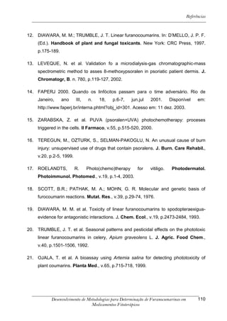 Referências



12. DIAWARA, M. M.; TRUMBLE, J. T. Linear furanocoumarins. In: D’MELLO, J. P. F.
     (Ed.). Handbook of plant and fungal toxicants. New York: CRC Press, 1997.
     p.175-189.

13. LEVEQUE, N. et al. Validation fo a microdialysis-gas chromatographic-mass
     spectrometric method to asses 8-methoxypsoralen in psoriatic patient dermis. J.
     Chromatogr, B. n. 780, p.119-127, 2002.

14. FAPERJ 2000. Quando os linfócitos passam para o time adversário. Rio de
     Janeiro,     ano     III,   n.   18,   p.6-7,     jun.jul   2001.       Disponível    em:
     http://www.faperj.br/interna.phtml?obj_id=301. Acesso em: 11 dez. 2003.

15. ZARABSKA, Z. et al. PUVA (psoralen+UVA) photochemotherapy: proceses
     triggered in the cells. II Farmaco, v.55, p.515-520, 2000.

16. TEREGUN, M., OZTURK, S., SELMAN-PAKOGLU, N. An unusual cause of burn
     injury: unsupervised use of drugs that contain psoralens. J. Burn. Care Rehabil.,
     v.20, p.2-5, 1999.

17. ROELANDTS,            R.     Photo(chemo)therapy      for    vitiligo.    Photodermatol.
     Photoimmunol. Photomed., v.19, p.1-4, 2003.

18. SCOTT, B.R.; PATHAK, M. A.; MOHN, G. R. Molecular and genetic basis of
     furocoumarin reactions. Mutat. Res., v.39, p.29-74, 1976.

19. DIAWARA, M. M. et al. Toxicity of linear furanocoumarins to spodopteraexigua-
     evidence for antagonistic interactions. J. Chem. Ecol., v.19, p.2473-2484, 1993.

20. TRUMBLE, J. T. et al. Seasonal patterns and pesticidal effects on the phototoxic
     linear furanocoumarins in celery, Apium graveolens L. J. Agric. Food Chem.,
     v.40, p.1501-1506, 1992.

21. OJALA, T. et al. A bioassay using Artemia salina for detecting phototoxicity of
     plant coumarins. Planta Med., v.65, p.715-718, 1999.




           Desenvolvimento de Metodologias para Determinação de Furanocumarinas em         110
                                Medicamentos Fitoterápicos
 
