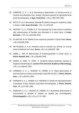 Referências



22. CARDOSO, C. A. L. et al. Simultaneous determination of furanocoumarins in
     infusions and decoctions from “carapiá” (Dorstenia species) by high-performance
     liquid chromatography. J. Agric. Food Chem., v.50, p.1465-1469, 2002.

23. NATTA, R. et al. Narrowband ultraviolet B radiation therapy for recalcitrant vitiligo
     in Asians. J. Am. Acad. Dermatol., v.49, n.3, p.473-476.

24. NIJSTEN T. E. C.; STERN, R. S. The increased risk of skin cancer is persistent
     after discontinuation of Psoralen plus Ultraviolet A: A cohort study. J. Invest.
     Dermatol., v.121, n2, p.252-258, 2003.

25. AL-QATTAN, M. M. Pediatric burns induced by psoralens in Saudi Arabia. Burns,
     v.26, p.653-655, 2000.

26. NETTELBLAD, H. et al. Psoralens used for cosmetic sun tanning: an unusual
     cause of extensive burn injury. Burns, v.22, n.8, p.633-635, 1996.

27. WANG, L. TSO, M. Determination of 5-methoxypsoralen in human serum. J.
     Pharm. Biomed. Anal., v.30, p.539-600, 2002.

28. KADDU, S.; KERL, H.; WOLF, P. Accidental bullous phototoxic reactions to
     bergamot aromatherapy oil. Journal of the American Academy of Dermatology,
     v.45, n.3, p.458-461, 2001.

29. CARDOSO, C. A. L.; VILEGAS, W.; HONDA, N. K. Rapid determination of
     furanocoumarins in creams and pomades using SPE and CG. J. Pharm. Biomed.
     Anal., v. 22, p.203-214, 2000.

30. CARDOSO, C. A. L.; HONDA, N. K.; BARISON, A. Simple and rapid determination
     of psoralens in topic solutions using liquid chromatography. J. Pharm. Biomed.
     Anal., v27, p.217-224, 2002.

31. CARDOSO, C. A. L.; VILEGAS, W.; HONDA, N. K. Quantitative determination of
     furocoumarins in samples of “carapiá” by capillary gas chromatography.
     Chromatographia. v.50, n.1/2, p.11-14, 1999.




            Desenvolvimento de Metodologias para Determinação de Furanocumarinas em         111
                                 Medicamentos Fitoterápicos
 