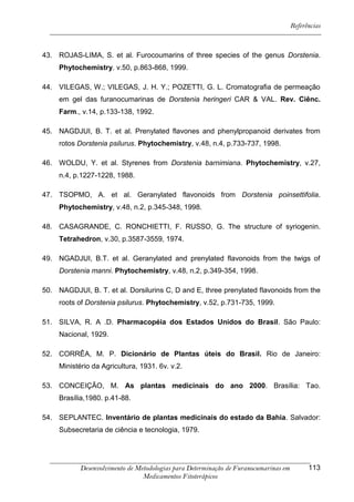 Referências



43. ROJAS-LIMA, S. et al. Furocoumarins of three species of the genus Dorstenia.
     Phytochemistry. v.50, p.863-868, 1999.

44. VILEGAS, W.; VILEGAS, J. H. Y.; POZETTI, G. L. Cromatografia de permeação
     em gel das furanocumarinas de Dorstenia heringeri CAR & VAL. Rev. Ciênc.
     Farm., v.14, p.133-138, 1992.

45. NAGDJUI, B. T. et al. Prenylated flavones and phenylpropanoid derivates from
     rotos Dorstenia psilurus. Phytochemistry, v.48, n.4, p.733-737, 1998.

46. WOLDU, Y. et al. Styrenes from Dorstenia barnimiana. Phytochemistry, v.27,
     n.4, p.1227-1228, 1988.

47. TSOPMO, A. et al. Geranylated flavonoids from Dorstenia poinsettifolia.
     Phytochemistry, v.48, n.2, p.345-348, 1998.

48. CASAGRANDE, C. RONCHIETTI, F. RUSSO, G. The structure of syriogenin.
     Tetrahedron, v.30, p.3587-3559, 1974.

49. NGADJUI, B.T. et al. Geranylated and prenylated flavonoids from the twigs of
     Dorstenia manni. Phytochemistry, v.48, n.2, p.349-354, 1998.

50. NAGDJUI, B. T. et al. Dorsilurins C, D and E, three prenylated flavonoids from the
     roots of Dorstenia psilurus. Phytochemistry, v.52, p.731-735, 1999.

51. SILVA, R. A .D. Pharmacopéia dos Estados Unidos do Brasil. São Paulo:
     Nacional, 1929.

52. CORRÊA, M. P. Dicionário de Plantas úteis do Brasil. Rio de Janeiro:
     Ministério da Agricultura, 1931. 6v. v.2.

53. CONCEIÇÃO, M. As plantas medicinais do ano 2000. Brasília: Tao.
     Brasília,1980. p.41-88.

54. SEPLANTEC. Inventário de plantas medicinais do estado da Bahia. Salvador:
     Subsecretaria de ciência e tecnologia, 1979.




            Desenvolvimento de Metodologias para Determinação de Furanocumarinas em         113
                                 Medicamentos Fitoterápicos
 