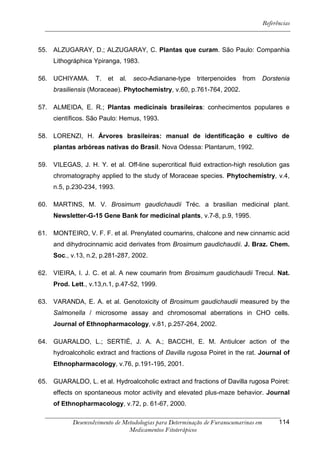 Referências



55. ALZUGARAY, D.; ALZUGARAY, C. Plantas que curam. São Paulo: Companhia
     Lithográphica Ypiranga, 1983.

56. UCHIYAMA.       T.   et   al.   seco-Adianane-type    triterpenoides from         Dorstenia
     brasiliensis (Moraceae). Phytochemistry, v.60, p.761-764, 2002.

57. ALMEIDA, E. R.; Plantas medicinais brasileiras: conhecimentos populares e
     científicos. São Paulo: Hemus, 1993.

58. LORENZI, H. Árvores brasileiras: manual de identificação e cultivo de
     plantas arbóreas nativas do Brasil. Nova Odessa: Plantarum, 1992.

59. VILEGAS, J. H. Y. et al. Off-line supercritical fluid extraction-high resolution gas
     chromatography applied to the study of Moraceae species. Phytochemistry, v.4,
     n.5, p.230-234, 1993.

60. MARTINS, M. V. Brosimum gaudichaudii Tréc. a brasilian medicinal plant.
     Newsletter-G-15 Gene Bank for medicinal plants, v.7-8, p.9, 1995.

61. MONTEIRO, V. F. F. et al. Prenylated coumarins, chalcone and new cinnamic acid
     and dihydrocinnamic acid derivates from Brosimum gaudichaudii. J. Braz. Chem.
     Soc., v.13, n.2, p.281-287, 2002.

62. VIEIRA, I. J. C. et al. A new coumarin from Brosimum gaudichaudii Trecul. Nat.
     Prod. Lett., v.13,n.1, p.47-52, 1999.

63. VARANDA, E. A. et al. Genotoxicity of Brosimum gaudichaudii measured by the
     Salmonella / microsome assay and chromosomal aberrations in CHO cells.
     Journal of Ethnopharmacology, v.81, p.257-264, 2002.

64. GUARALDO, L.; SERTIÈ, J. A. A.; BACCHI, E. M. Antiulcer action of the
     hydroalcoholic extract and fractions of Davilla rugosa Poiret in the rat. Journal of
     Ethnopharmacology, v.76, p.191-195, 2001.

65. GUARALDO, L. et al. Hydroalcoholic extract and fractions of Davilla rugosa Poiret:
     effects on spontaneous motor activity and elevated plus-maze behavior. Journal
     of Ethnopharmacology, v.72, p. 61-67, 2000.

            Desenvolvimento de Metodologias para Determinação de Furanocumarinas em         114
                                 Medicamentos Fitoterápicos
 