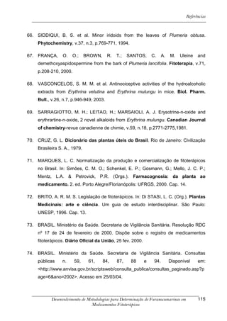 Referências



66. SIDDIQUI, B. S. et al. Minor iridoids from the leaves of Plumeria obtusa.
     Phytochemistry, v.37, n.3, p.769-771, 1994.

67. FRANÇA,      O.    O.;     BROWN,     R.   T.;   SANTOS,     C.     A.   M.   Uleine    and
     demethoxyaspidospermine from the bark of Plumeria lancifolia. Fitoterapia, v.71,
     p.208-210, 2000.

68. VASCONCELOS, S. M. M. et al. Antinociceptive activities of the hydroalcoholic
     extracts from Erythrina velutina and Erythrina mulungu in mice. Biol. Pharm.
     Bull., v.26, n.7, p.946-949, 2003.

69. SARRAGIOTTO, M. H.; LEITAO, H.; MARSAIOLI, A. J. Erysotrine-n-oxide and
     erythrartine-n-oxide, 2 novel alkaloids from Erythrina mulungu. Canadian Journal
     of chemistry-revue canadienne de chimie, v.59, n.18, p.2771-2775,1981.

70. CRUZ, G. L. Dicionário das plantas úteis do Brasil. Rio de Janeiro: Civilização
     Brasileira S. A., 1979.

71. MARQUES, L. C. Normatização da produção e comercialização de fitoterápicos
     no Brasil. In: Simões, C. M. O.; Schenkel, E. P.; Gosmann, G.; Mello, J. C. P.;
     Mentz, L.A. & Petrovick, P.R. (Orgs.). Farmacognosia: da planta ao
     medicamento. 2. ed. Porto Alegre/Florianópolis: UFRGS, 2000. Cap. 14.

72. BRITO, A. R. M. S. Legislação de fitoterápicos. In: Di STASI, L. C. (Org.). Plantas
     Medicinais: arte e ciência. Um guia de estudo interdisciplinar. São Paulo:
     UNESP, 1996. Cap. 13.

73. BRASIL. Ministério da Saúde. Secretaria de Vigilância Sanitária. Resolução RDC
     nº 17 de 24 de fevereiro de 2000. Dispõe sobre o registro de medicamentos
     fitoterápicos. Diário Oficial da União, 25 fev. 2000.

74. BRASIL. Ministério da Saúde. Secretaria de Vigilância Sanitária. Consultas
     públicas    n.     59,     61,     84,    87,    88     e    94.        Disponível     em:
     <http://www.anvisa.gov.br/scriptsweb/consulta_publica/consultas_paginado.asp?p
     age=6&ano=2002>. Acesso em 25/03/04.



            Desenvolvimento de Metodologias para Determinação de Furanocumarinas em         115
                                 Medicamentos Fitoterápicos
 