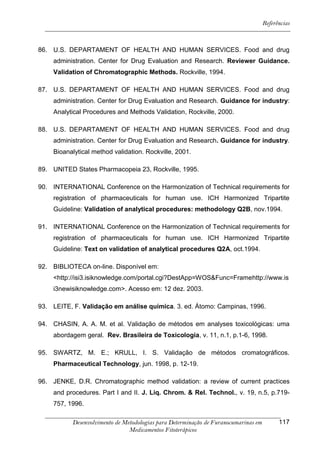 Referências



86. U.S. DEPARTAMENT OF HEALTH AND HUMAN SERVICES. Food and drug
    administration. Center for Drug Evaluation and Research. Reviewer Guidance.
    Validation of Chromatographic Methods. Rockville, 1994.

87. U.S. DEPARTAMENT OF HEALTH AND HUMAN SERVICES. Food and drug
    administration. Center for Drug Evaluation and Research. Guidance for industry:
    Analytical Procedures and Methods Validation, Rockville, 2000.

88. U.S. DEPARTAMENT OF HEALTH AND HUMAN SERVICES. Food and drug
    administration. Center for Drug Evaluation and Research. Guidance for industry.
    Bioanalytical method validation. Rockville, 2001.

89. UNITED States Pharmacopeia 23, Rockville, 1995.

90. INTERNATIONAL Conference on the Harmonization of Technical requirements for
    registration of pharmaceuticals for human use. ICH Harmonized Tripartite
    Guideline: Validation of analytical procedures: methodology Q2B, nov.1994.

91. INTERNATIONAL Conference on the Harmonization of Technical requirements for
    registration of pharmaceuticals for human use. ICH Harmonized Tripartite
    Guideline: Text on validation of analytical procedures Q2A, oct.1994.

92. BIBLIOTECA on-line. Disponível em:
    <http://isi3.isiknowledge.com/portal.cgi?DestApp=WOS&Func=Framehttp://www.is
    i3newisiknowledge.com>. Acesso em: 12 dez. 2003.

93. LEITE, F. Validação em análise química. 3. ed. Átomo: Campinas, 1996.

94. CHASIN, A. A. M. et al. Validação de métodos em analyses toxicológicas: uma
    abordagem geral. Rev. Brasileira de Toxicologia, v. 11, n.1, p.1-6, 1998.

95. SWARTZ, M. E.; KRULL, I. S. Validação de métodos cromatográficos.
    Pharmaceutical Technology, jun. 1998, p. 12-19.

96. JENKE, D.R. Chromatographic method validation: a review of current practices
    and procedures. Part I and II. J. Liq. Chrom. & Rel. Technol., v. 19, n.5, p.719-
    757, 1996.

           Desenvolvimento de Metodologias para Determinação de Furanocumarinas em         117
                                Medicamentos Fitoterápicos
 
