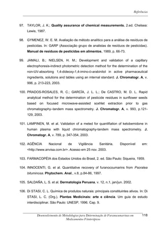 Referências



97. TAYLOR, J. K.; Quality assurance of chemical measurements. 2.ed. Chelsea:
     Lewis, 1987.

98. GYMENEZ, W. E. M. Avaliação de método analítico para a análise de resíduos de
     pesticidas. In: GARP (Associação grupo de analistas de resíduos de pesticidas).
     Manual de resíduos de pesticidas em alimentos, 1989, p. 66-73.

99. JAMALI, B.; NIELSEN, H. M.; Development and validation of a capillary
     electrophoresis-indirect photometric detection method for the determination of the
     non-UV-absorbing 1,4-dideoxy-1,4-imino-D-arabinitol in active pharmaceutical
     ingredients, solutions and tables using an internal standard. J. Chromatogr. A, v.
     996, p. 213-223, 2003.

100. PRADOS-ROSALES, R. C.; GARCÍA, J. L. L.; De CASTRO, M. D. L. Rapid
     analytical method for the determination of pesticide residues in sunflower seeds
     based    on    focused     microwave-assisted      soxhlet   extraction   prior    to   gas
     chromatography–tandem mass spectrometry. J. Chromatogr. A, v. 993, p.121-
     129, 2003.

101. LAMPINEN, M. et al. Validation of a meted for quantifiation of ketobemidone in
     human plasma with liquid chromatography-tandem mass spectrometry. J.
     Chromatogr. A, v. 789, p. 347-354, 2003.

102. AGÊNCIA         Nacional       de     Vigilância      Sanitária.     Disponível         em:
     <http://www.anvisa.com.br>. Acesso em 25 nov. 2003.

103. FARMACOPÉIA dos Estados Unidos do Brasil, 2. ed. São Paulo: Siqueira, 1959.

104. INNOCENTI, G. et al. Quantitative recovery of furanocoumarins from Psoralea
     bituminosa. Phytochem. Anal., v.8, p.84-86, 1997.

105. SALDAÑA, L. S. et al. Dermatología Peruana, v. 12, n.1, jan/jun. 2002.

106. Di STASI, C. L. Química de produtos naturais: principais constituintes ativos. In: Di
     STASI, L. C. (Org.). Plantas Medicinais: arte e ciência. Um guia de estudo
     interdisciplinar. São Paulo: UNESP, 1996. Cap. 9.


             Desenvolvimento de Metodologias para Determinação de Furanocumarinas em         118
                                  Medicamentos Fitoterápicos
 
