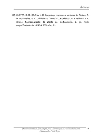 Referências



107. KUSTER, R. M.; ROCHA, L. M. Cumarinas, cromonas e xantonas. In: Simões, C.
    M. O.; Schenkel, E. P.; Gosmann, G.; Mello, J. C. P.; Mentz, L.A. & Petrovick, P.R.
    (Orgs.).   Farmacognosia:       da   planta    ao   medicamento.       2.   ed.      Porto
    Alegre/Florianópolis: UFRGS, 2000. Cap. 21.




           Desenvolvimento de Metodologias para Determinação de Furanocumarinas em         119
                                Medicamentos Fitoterápicos
 