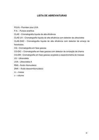 LISTA DE ABREVIATURAS




PUVA - Psoralen plus UVA
P.A. - Pureza analítica
CLAE - Cromatografia líquida de alta eficiência
CLAE-UV - Cromatografia líquida de alta eficiência com detector de ultravioleta
CLAE-DAD - Cromatografia líquida de alta eficiência com detector de arranjo de
fotodiodos.
CG - Cromatografia em fase gasosa
CG-DIC – Cromatografia em fase gasosa com detector de ionização de chama
CG-EM - Cromatografia em fase gasosa acoplada a espectrometria de massas
UV - Ultravioleta
UVA - Ultravioleta A
RNA - Ácido ribonucleico
DNA – Ácido desoxirribonucleico
m – massa
v – volume




                                                                                  xi
 