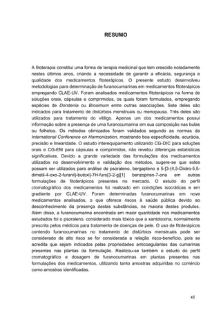 RESUMO




A fitoterapia constitui uma forma de terapia medicinal que tem crescido notadamente
nestes últimos anos, criando a necessidade de garantir a eficácia, segurança e
qualidade dos medicamentos fitoterápicos. O presente estudo desenvolveu
metodologias para determinação de furanocumarinas em medicamentos fitoterápicos
empregando CLAE-UV. Foram analisados medicamentos fitoterápicos na forma de
soluções orais, cápsulas e comprimidos, os quais foram formulados, empregando
espécies de Dorstenia ou Brosimum entre outras associações. Sete deles são
indicados para tratamento de distúrbios menstruais ou menopausa. Três deles são
utilizados para tratamento do vitiligo. Apenas um dos medicamentos possui
informação sobre a presença de uma furanocumarina em sua composição nas bulas
ou folhetos. Os métodos otimizados foram validados segundo as normas da
International Conference on Harmonization, mostrando boa especificidade, acurácia,
precisão e linearidade. O estudo interequipamento utilizando CG-DIC para soluções
orais e CG-EM para cápsulas e comprimidos, não revelou diferenças estatísticas
significativas. Devido a grande variedade das formulações dos medicamentos
utilizados no desenvolvimento e validação dos métodos, sugere-se que estes
possam ser utilizados para análise de psoraleno, bergapteno e 5-[3-(4,5-Diidro-5,5-
dimetil-4-oxo-2-furanil)-butoxi]-7H-furo[3-2-g][1] benzopiran-7-ona     em    outras
formulações de fitoterápicos presentes no mercado. O estudo do perfil
cromatográfico dos medicamentos foi realizado em condições isocráticas e em
gradiente por CLAE-UV. Foram determinadas furanocumarinas em nove
medicamentos analisados, o que oferece riscos à saúde pública devido ao
desconhecimento da presença destas substâncias, na maioria destes produtos.
Além disso, a furanocumarina encontrada em maior quantidade nos medicamentos
estudados foi o psoraleno, considerado mais tóxico que a xantotoxina, normalmente
prescrita pelos médicos para tratamento de doenças de pele. O uso de fitoterápicos
contendo furanocumarinas no tratamento de distúrbios menstruais pode ser
considerado de alto risco se for considerada a relação risco-benefício, pois se
acredita que sejam indicados pelas propriedades anticoagulantes das cumarinas
presentes nas plantas da formulação. Realizou-se também o estudo do perfil
cromatográfico e dosagem de furanocumarinas em plantas presentes nas
formulações dos medicamentos, utilizando tanto amostras adquiridas no comércio
como amostras identificadas.




                                                                               xii
 