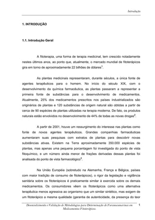 Introdução



1. INTRODUÇÃO




1.1. Introdução Geral




             A fitoterapia, uma forma de terapia medicinal, tem crescido notadamente
nestes últimos anos, ao ponto que, atualmente, o mercado mundial de fitoterápicos
gira em torno de aproximadamente 22 bilhões de dólares1.


             As plantas medicinais representaram, durante séculos, a única fonte de
agentes terapêuticos para o homem. No início do século XIX, com o
desenvolvimento da química farmacêutica, as plantas passaram a representar a
primeira fonte de substâncias para o desenvolvimento de medicamentos.
Atualmente, 25% dos medicamentos prescritos nos países industrializados são
originários de plantas e 120 substâncias de origem natural são obtidas a partir de
cerca de 90 espécies de plantas utilizadas na terapia moderna. De fato, os produtos
naturais estão envolvidos no desenvolvimento de 44% de todas as novas drogas 2.


             A partir de 2001, houve um ressurgimento do interesse nas plantas como
fonte   de    novos   agentes terapêuticos.     Grandes companhias         farmacêuticas
aumentaram suas pesquisas com extratos de plantas para descobrir novas
substâncias ativas. Existem na Terra aproximadamente 350.000 espécies de
plantas, mas apenas uma pequena porcentagem foi investigada do ponto de vista
fitoquímico, e um número ainda menor de frações derivadas dessas plantas foi
analisada do ponto de vista farmacológico3.


             Na União Européia (sobretudo na Alemanha, França e Bélgica, países
com maior tradição de consumo de fitoterápicos), o rigor da legislação e vigilância
sanitária sobre os fitoterápicos é praticamente similar à exercida sobre os demais
medicamentos. Os consumidores vêem os fitoterápicos como uma alternativa
terapêutica menos agressiva ao organismo que um similar sintético, mas exigem de
um fitoterápico a mesma qualidade (garantia de autenticidade, da presença do teor

  Desenvolvimento e Validação de Metodologias para Determinação de Furanocumarinas em    1
                               Medicamentos Fitoterápicos.
 