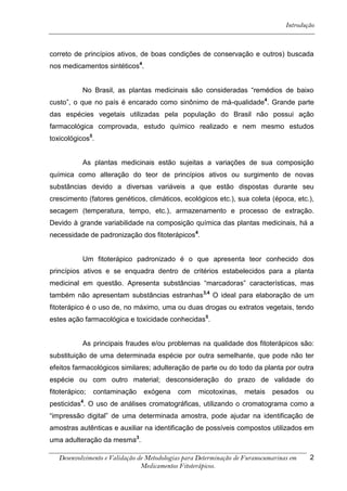 Introdução



correto de princípios ativos, de boas condições de conservação e outros) buscada
nos medicamentos sintéticos4.


           No Brasil, as plantas medicinais são consideradas “remédios de baixo
custo”, o que no país é encarado como sinônimo de má-qualidade4. Grande parte
das espécies vegetais utilizadas pela população do Brasil não possui ação
farmacológica comprovada, estudo químico realizado e nem mesmo estudos
toxicológicos5.


           As plantas medicinais estão sujeitas a variações de sua composição
química como alteração do teor de princípios ativos ou surgimento de novas
substâncias devido a diversas variáveis a que estão dispostas durante seu
crescimento (fatores genéticos, climáticos, ecológicos etc.), sua coleta (época, etc.),
secagem (temperatura, tempo, etc.), armazenamento e processo de extração.
Devido à grande variabilidade na composição química das plantas medicinais, há a
necessidade de padronização dos fitoterápicos4.


           Um fitoterápico padronizado é o que apresenta teor conhecido dos
princípios ativos e se enquadra dentro de critérios estabelecidos para a planta
medicinal em questão. Apresenta substâncias “marcadoras” características, mas
também não apresentam substâncias estranhas3,4 O ideal para elaboração de um
fitoterápico é o uso de, no máximo, uma ou duas drogas ou extratos vegetais, tendo
estes ação farmacológica e toxicidade conhecidas5.


           As principais fraudes e/ou problemas na qualidade dos fitoterápicos são:
substituição de uma determinada espécie por outra semelhante, que pode não ter
efeitos farmacológicos similares; adulteração de parte ou do todo da planta por outra
espécie ou com outro material; desconsideração do prazo de validade do
fitoterápico;   contaminação    exógena     com    micotoxinas,    metais    pesados     ou
pesticidas4. O uso de análises cromatográficas, utilizando o cromatograma como a
“impressão digital” de uma determinada amostra, pode ajudar na identificação de
amostras autênticas e auxiliar na identificação de possíveis compostos utilizados em
uma adulteração da mesma3.

   Desenvolvimento e Validação de Metodologias para Determinação de Furanocumarinas em    2
                                Medicamentos Fitoterápicos.
 