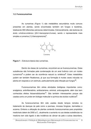 Introdução



1.2. Furanocumarinas




          As cumarinas (Figura 1) são metabólitos secundários muito comuns
presentes em plantas, sendo encontradas também em fungos e bactérias,
totalizando 800 diferentes estruturas determinadas. Estruturalmente, são lactonas do
ácido о-hidroxi-cinâmico (2H-1-benzopiran-2-onas), sendo o representante mais
simples a cumarina (1,2-benzopiranona)7.




Figura 1 – Estrutura básica das cumarinas.


          Dentro da classe de cumarinas, encontram-se as furanocumarinas. Estas
substâncias são formadas pela condensação de um anel furânico com um núcleo
cumarínico8 e podem ser de ocorrência natural ou sintéticos9. Estes metabólitos
podem ser também fitoalexinas, já que sua formação é muitas vezes induzida na
planta em resposta a um estímulo, particularmente pela infecção por fungos 10.


          Furanocumarinas têm várias atividades biológicas importantes como:
analgésica, antiinflamatória, antibacteriana, antiviral, anticoagulante, além dos bem
conhecidos efeitos fotosensibilizantes11. São também interessantes porque são
usadas como um probe em biologia molecular e química dos ácidos nucléicos9.


          As furanocumarinas têm sido usadas desde tempos remotos no
tratamento de doenças de pele como a psoríase, micoses fúngicas, dermatites e
eczema. Embora a utilização de plantas contendo furanocumarinas para propósitos
medicinais datem de 2000 a.C., atualmente o aumento no uso destas substâncias na
medicina tem sido ligado à alta incidência de câncer de pele e outras desordens,

  Desenvolvimento e Validação de Metodologias para Determinação de Furanocumarinas em    3
                               Medicamentos Fitoterápicos.
 