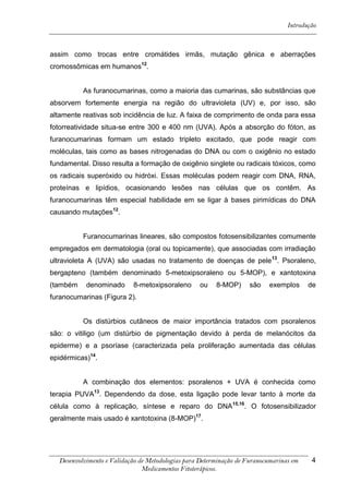 Introdução



assim como trocas entre cromátides irmãs, mutação gênica e aberrações
cromossômicas em humanos12.


          As furanocumarinas, como a maioria das cumarinas, são substâncias que
absorvem fortemente energia na região do ultravioleta (UV) e, por isso, são
altamente reativas sob incidência de luz. A faixa de comprimento de onda para essa
fotorreatividade situa-se entre 300 e 400 nm (UVA). Após a absorção do fóton, as
furanocumarinas formam um estado tripleto excitado, que pode reagir com
moléculas, tais como as bases nitrogenadas do DNA ou com o oxigênio no estado
fundamental. Disso resulta a formação de oxigênio singlete ou radicais tóxicos, como
os radicais superóxido ou hidróxi. Essas moléculas podem reagir com DNA, RNA,
proteínas e lipídios, ocasionando lesões nas células que os contêm. As
furanocumarinas têm especial habilidade em se ligar à bases pirimídicas do DNA
causando mutações12.


          Furanocumarinas lineares, são compostos fotosensibilizantes comumente
empregados em dermatologia (oral ou topicamente), que associadas com irradiação
ultravioleta A (UVA) são usadas no tratamento de doenças de pele 13. Psoraleno,
bergapteno (também denominado 5-metoxipsoraleno ou 5-MOP), e xantotoxina
(também    denominado      8-metoxipsoraleno      ou    8-MOP)      são    exemplos     de
furanocumarinas (Figura 2).


          Os distúrbios cutâneos de maior importância tratados com psoralenos
são: o vitiligo (um distúrbio de pigmentação devido à perda de melanócitos da
epiderme) e a psoríase (caracterizada pela proliferação aumentada das células
epidérmicas)14.


          A combinação dos elementos: psoralenos + UVA é conhecida como
terapia PUVA13. Dependendo da dose, esta ligação pode levar tanto à morte da
célula como à replicação, síntese e reparo do DNA 15,16. O fotosensibilizador
geralmente mais usado é xantotoxina (8-MOP)17.




  Desenvolvimento e Validação de Metodologias para Determinação de Furanocumarinas em    4
                               Medicamentos Fitoterápicos.
 