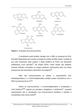 Introdução




Figura 2 – Exemplos de furanocumarinas.


          A xantotoxina pode também interagir com o DNA na presença de UVA,
formando fotoprodutos que causam a inibição da síntese de DNA celular. Acredita-se
que este mecanismo pode explicar o efeito benéfico do PUVA nas desordens
proliferativas como psoríase13. Na terapia PUVA, várias células são afetadas,
inclusive linfócitos circulantes no sangue periférico, promovendo alívio de muitas
doenças que são associadas a desordens imunológicas15.


          Além    das    furanocumarinas      já   citadas,    a   isopimpinelina       (5,8-
dimetoxipsoraleno) e o 4,5,8-trimetilpsoraleno também podem intercalar-se com o
DNA na presença de luz UV18.


          Dentre as furanocumarinas, o 4,5,8-trimetilpsoraleno é considerado o
mais fototóxico19,20, seguido por psoraleno, bergapteno e xantotoxina 21, enquanto
isopimpinelina não é considerada uma furanocumarina fototóxica e também é
considerada muito menos reativa22.




  Desenvolvimento e Validação de Metodologias para Determinação de Furanocumarinas em      5
                               Medicamentos Fitoterápicos.
 