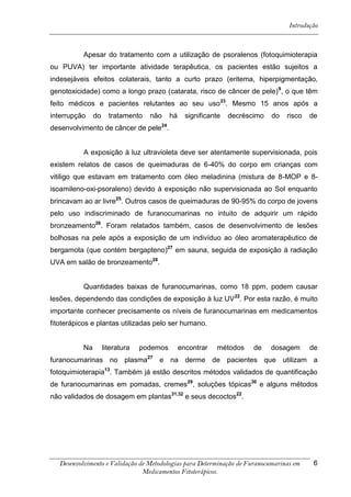 Introdução



           Apesar do tratamento com a utilização de psoralenos (fotoquimioterapia
ou PUVA) ter importante atividade terapêutica, os pacientes estão sujeitos a
indesejáveis efeitos colaterais, tanto a curto prazo (eritema, hiperpigmentação,
genotoxicidade) como a longo prazo (catarata, risco de câncer de pele) 9, o que têm
feito médicos e pacientes relutantes ao seu uso 23. Mesmo 15 anos após a
interrupção     do     tratamento   não     há     significante   decréscimo   do   risco   de
desenvolvimento de câncer de pele24.


           A exposição à luz ultravioleta deve ser atentamente supervisionada, pois
existem relatos de casos de queimaduras de 6-40% do corpo em crianças com
vitiligo que estavam em tratamento com óleo meladinina (mistura de 8-MOP e 8-
isoamileno-oxi-psoraleno) devido à exposição não supervisionada ao Sol enquanto
brincavam ao ar livre25. Outros casos de queimaduras de 90-95% do corpo de jovens
pelo uso indiscriminado de furanocumarinas no intuito de adquirir um rápido
bronzeamento26. Foram relatados também, casos de desenvolvimento de lesões
bolhosas na pele após a exposição de um indivíduo ao óleo aromaterapêutico de
bergamota (que contém bergapteno)27 em sauna, seguida de exposição à radiação
UVA em salão de bronzeamento28.


           Quantidades baixas de furanocumarinas, como 18 ppm, podem causar
lesões, dependendo das condições de exposição à luz UV 22. Por esta razão, é muito
importante conhecer precisamente os níveis de furanocumarinas em medicamentos
fitoterápicos e plantas utilizadas pelo ser humano.


           Na        literatura   podemos        encontrar   métodos     de    dosagem      de
furanocumarinas no plasma27 e na derme de pacientes que utilizam a
fotoquimioterapia13. Também já estão descritos métodos validados de quantificação
de furanocumarinas em pomadas, cremes29, soluções tópicas30 e alguns métodos
não validados de dosagem em plantas31,32 e seus decoctos22.




   Desenvolvimento e Validação de Metodologias para Determinação de Furanocumarinas em       6
                                Medicamentos Fitoterápicos.
 