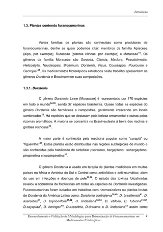 Introdução



1.3. Plantas contendo furanocumarinas




           Várias famílias de plantas são conhecidas como produtoras de
furanocumarinas, dentre as quais podemos citar: membros da família Apiaceae
(aipo, por exemplo), Rutaceae (plantas cítricas, por exemplo) e Moraceae 11. Os
gêneros da família Moraceae são Sorocea, Clarisia, Maclura, Pseudolmedia,
Helicostylis, Naucleopsis, Brosimum, Dorstenia, Ficus, Coussapoa, Pourouma e
Cecropia 33. Os medicamentos fitoterápicos estudados neste trabalho apresentam os
gêneros Dorstenia e Brosimum em suas composições.


1.3.1. Dorstenia


           O gênero Dorstenia Linne (Moraceae) é representado por 170 espécies
em todo o mundo34,35, sendo 37 espécies brasileiras. Quase todas as espécies do
gênero Dorstenia são herbáceas e campestres, geralmente crescendo em locais
sombreados33. Há espécies que se destacam pela beleza ornamental e outras pelos
rizomas aromáticos. A maioria se concentra no Brasil-sudeste à beira dos riachos e
grotões rochosos36.


           A maior parte é conhecida pela medicina popular como “carapiá” ou
“figueirilha”31. Estas plantas estão distribuídas nas regiões subtropicais do mundo e
são conhecidas pela habilidade de sintetizar psoraleno, bergapteno, isobergapteno,
pimpinelina e isopimpinelina37.


           O gênero Dorstenia é usado em terapia de plantas medicinais em muitos
países na África e América do Sul e Central como antiofídico e anti-reumático, além
do uso em infecções e doenças de pele30,38. O estudo das toxinas fotoativadas
revelou a ocorrência de fototoxinas em todas as espécies de Dorstenia investigadas.
Furanocumarinas foram isoladas em trabalhos com rizomas/raízes ou plantas brutas
de Dorstenia da América Latina como: Dorstenia contrajerva39,40, D. brasiliensis41, D.
asaroides31, D. brynoniifolia37,42, D. lindeniana43,34, D. vitifolia, D. tubicina41,32,
D.cayapiaa7, D. heringeri44, D.excentria, D.drakena e D. lindeniana43 assim como

   Desenvolvimento e Validação de Metodologias para Determinação de Furanocumarinas em    7
                                Medicamentos Fitoterápicos.
 