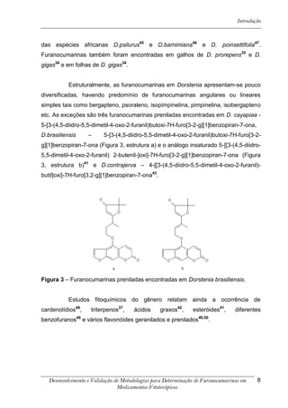 Introdução



das espécies africanas D.psilurus45 e D.barnimiana46 e D. poinsettifolia47.
Furanocumarinas também foram encontradas em galhos de D. prorepens35 e D.
gigas34 e em folhas de D. gigas34.


           Estruturalmente, as furanocumarinas em Dorstenia apresentam-se pouco
diversificadas, havendo predomínio de furanocumarinas angulares ou lineares
simples tais como bergapteno, psoraleno, isopimpinelina, pimpinelina, isobergapteno
etc. As exceções são três furanocumarinas preniladas encontradas em D. cayapiaa -
5-[3-(4,5-diidro-5,5-dimetil-4-oxo-2-furanil)butoxi-7H-furo[3-2-g][1]benzopiran-7-ona,
D.brasiliensis     –      5-[3-(4,5-diidro-5,5-dimetil-4-oxo-2-furanil)butoxi-7H-furo[3-2-
g][1]benzopiran-7-ona (Figura 3, estrutura a) e o análogo insaturado 5-[[3-(4,5-diidro-
5,5-dimetil-4-oxo-2-furanil) 2-butenil-]oxi]-7H-furo[3-2-g][1]benzopiran-7-ona (Figura
3, estrutura b)41 e D.contrajerva – 4-[[3-(4,5-diidro-5,5-dimetil-4-oxo-2-furanil)-
butil]oxi]-7H-furo[3,2-g][1]benzopiran-7-ona43.




Figura 3 – Furanocumarinas preniladas encontradas em Dorstenia brasiliensis.


           Estudos fitoquímicos do gênero relatam ainda a ocorrência de
cardenolídios48,    triterpenos37,    ácidos      graxos42,    esteróides41,     diferentes
benzofuranos46 e vários flavonóides geranilados e prenilados49,50.




   Desenvolvimento e Validação de Metodologias para Determinação de Furanocumarinas em    8
                                Medicamentos Fitoterápicos.
 
