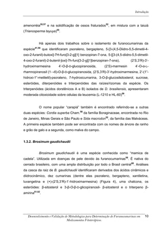 Introdução



amenorréia55,57 e na solidificação de ossos fraturados52, em mistura com a taiuiá
(Trianosperma tayuya)55.


           Há apenas dois trabalhos sobre o isolamento de furanocumarinas da
espécie41,56 que identificaram psoraleno, bergapteno, 5-[3-(4,5-Diidro-5,5-dimetil-4-
oxo-2-furanil)-butoxi]-7H-furo[3-2-g][1] benzopiran-7-ona, 5-[[3-(4,5-diidro-5,5-dimetil-
4-oxo-2-furanil)-2-butenil-]oxi]-7h-furo[3-2-g][1]benzopiran-7-ona),           (2’S,3’R)-3’-
hydroximarmesina         4’-O-β-D-glucopiranosida,         (2’S)-marmesin         4’-O-α-L-
rhamnopiranosil (1→6)-O-β-D-glucopiranosida, (2’S,3’R)-3’-hydroximarmesina, 2’-(1”-
hidroxi-1”-metiletil)-psoraleno, 7-hydroxicumarina, 3-O-β-glucosilsitosterol, sucrose,
esteróides, diterpenóides e triterpenóides das raízes/rizomas da espécie. Os
triterpenóides (ácidos dorstênicos A e B) isolados de D. brasiliensis, apresentaram
moderada citoxicidade sobre células da leucemia (L-1210 e HL-60)56.


           O nome popular “carapiá” também é encontrado referindo-se a outras
duas espécies: Cordia superba Cham.58 da família Boraginaceae, encontrada no Rio
de Janeiro, Minas Gerais e São Paulo e Sida macrodon52, da família das Malváceas.
A primeira espécie também pode ser encontrada com os nomes de árvore de ranho
e grão de galo e a segunda, como malva do campo.


1.3.2. Brosimum gaudichaudii


           Brosimum gaudichaudii é uma espécie conhecida como “mamica de
cadela”. Utilizada em doenças de pele devido às furanocumarinas59. É nativa do
cerrado brasileiro, com uma ampla distribuição por todo o Brasil central 60. Análises
da casca da raiz de B. gaudichaudii identificaram derivados dos ácidos cinâmicos e
diidrocinâmico, dez cumarinas (dentre elas psoraleno, bergapteno, xantiletina,
luvangetina e (+)-(2’S,3’R)-1’-hidroximarmesina) (Figura 4), uma chalcona, os
esteróides: β-sitosterol e 3-β-O-β-D-glicopiranosil- β-sitosterol e o triterpeno β-
amirina61,62.




   Desenvolvimento e Validação de Metodologias para Determinação de Furanocumarinas em   10
                                Medicamentos Fitoterápicos.
 