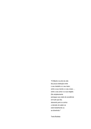 "O Mestre na arte da vida
faz pouca distinção entre
o seu trabalho e o seu lazer,
entre a sua mente e o seu corpo, ...
entre o seu amor e a sua religião.
Ele simplesmente
persegue sua visão de excelência
em tudo que faz,
deixando para os outros
a decisão de saber se
está trabalhando ou
se divertindo."



Texto Budista
 