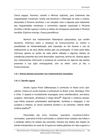 Introdução



Carica pagaya, Acanthus volubilis e Mimosa virginalis), para tratamento das
irregularidades menstruais, tensão pré-menstrual e inflamação do útero e ovários,
(associada à Plumeria lancifolia), e em soluções orais e cápsulas para tratamento
das irregularidades menstruais e corrimentos vaginais (associada à Plumeria
lancifolia e Davilla rugosa) e contra os efeitos da menopausa (associada à Plumeria
lancifolia, Erythrina mulungu, Cereus grandiflorus).


           Nenhum dos medicamentos fitoterápicos pesquisados, que contêm
Dorstenia, informava sobre a presença de furanocumarinas ou mesmo a
possibilidade de fotosensibilização pela exposição ao Sol durante o uso do
medicamento ou de seus efeitos tardios pelo uso prolongado. A maior parte deles
informava apenas as partes de cada planta utilizada e algumas classes de
substâncias presentes tais como flavonóides, saponinas, taninos etc. Apenas alguns
dos medicamentos informavam a presença de cumarinas em algumas das plantas
presentes e sua ação anticoagulante, sem se referir, como já dito, a
furanocumarinas.


1.4.1. Outras plantas presentes nos medicamentos estudados


1.4.1.1. Davilla rugosa


           Davilla rugosa Poiret (Dilleniaceae) é conhecida no Brasil como cipó-
caboclo. Cresce em zonas tropicais e subtropicais no Brasil, Cuba, Nicarágua, Peru
e Chile. A espécie é mundialmente empregada como antiinflamatório, anti-úlcera,
purgativo, estimulante, afrodisíaco e droga tônica64. Segundo a medicina popular,
suas folhas possuem propriedades adstringentes, diuréticas e colagogas, a raiz
purgativa e drástica, os ramos excelente diurético e as sementes, violento efeito
emético-catártico55.


           Flavonóides     tais   como    miricetina,   quercetina,    miricetina-3-O-β-D-
ramnosideo, quercetina-3-O-β-D-ramnosideo e canferol foram isolados das folhas e
o alcalóide cafeína foi isolado das sementes. Estudos dos efeitos das frações do
extrato hidroalcoólico do caule de D.rugosa em lesões gástricas em ratos sugerem a

   Desenvolvimento e Validação de Metodologias para Determinação de Furanocumarinas em   12
                                Medicamentos Fitoterápicos.
 