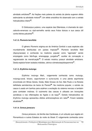 Introdução



atividade antiúlcera64. As frações mais polares do extrato da planta sugerem efeito
estimulante na atividade motora65. Um efeito ansiolítico foi observado com o extrato
hidroalcoólico inteiro65.


           O Doliscarpus pubens, uma espécie das Dileniáces, é chamada de cipó-
caboclo-venenoso ou cipó-vermelho sendo seus frutos tóxicos e sua casca útil
contra febres palustres55.


1.4.1.2. Plumeria lancifolia


           O gênero Plumeria originou-se da América Central e suas espécies são
mundialmente      distribuídas   em    países   tropicais66.   Plumeria    lancifolia    Müll
(Apocynaceae) é conhecida na medicina popular como “agoniada” sendo
empregada como febrífuga, emenagoga, purgativa 67, auxiliar da concepção e
regularizador da menstruação55. O extrato mostrou possuir atividade antiúlcera.
Desta espécie foram isolados iridóides, uleína e dimetoxiaspidospermina 67.


1.4.1.3. Erythrina mulungu


           Erythrina   mulungu     Mart.,   vulgarmente     conhecida     como    mulungu,
mulungu-coral, tiricero, capa-homem e suína-suinã, é uma planta espinhenta
encontrada em Minas Gerais, Goiás, Mato Grosso do Sul, São Paulo e na floresta
latifoliada semidecídua da bacia do Paraná58. Na medicina popular, o extrato da
casca é usado em banhos para acalmar a excitação do sistema nervoso e também
para combater insônias. O cozimento das cascas é utilizado em bronquites
asmáticas e nas inflamações do fígado e do baço 57. Extrato hidroalcoólico de
Erythrina mulungu apresentou efeitos antinociceptivos em ratos68. Foram isolados
alcalóides69.


1.4.1.4. Cereus jamacaru


           Cereus jamacaru, da família das Cactáceas, é um arbusto que vegeta em
Pernambuco e outros Estados do norte do Brasil. É vulgarmente conhecida como

   Desenvolvimento e Validação de Metodologias para Determinação de Furanocumarinas em    13
                                Medicamentos Fitoterápicos.
 