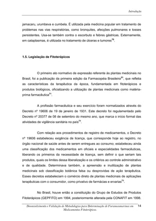 Introdução



jamacaru, urumbeva e cumbela. É utilizada pela medicina popular em tratamento de
problemas nas vias respiratórias, como bronquites, afecções pulmonares e tosses
persistentes. Usa-se também contra o escorbuto e febres gástricas. Externamente,
em cataplasmas, é utilizada no tratamento de úlceras e tumores70.




1.5. Legislação de Fitoterápicos




           O primeiro ato normativo de expressão referente às plantas medicinais no
Brasil, foi a publicação da primeira edição da Farmacopéia Brasileira 51, que refletia
as características da terapêutica da época, fundamentada em fitoterápicos e
produtos biológicos, oficializando a utilização de plantas medicinais como matéria-
prima farmacêutica71.


           A profissão farmacêutica e seu exercício foram normatizados através do
Decreto nº 19606 de 19 de janeiro de 1931. Este decreto foi regulamentado pelo
Decreto nº 20377 de 08 de setembro do mesmo ano, que marca o início formal das
atividades de vigilância sanitária no país71.


           Com relação aos procedimentos de registro de medicamentos, o Decreto
nº 19606 estabeleceu exigência de licença, que corresponde hoje ao registro, no
órgão nacional de saúde antes de serem entregues ao consumo; estabeleceu ainda
uma classificação dos medicamentos em oficiais e especialidades farmacêuticas,
liberando os primeiros da necessidade de licença, sem definir o que seriam tais
produtos, quais os limites dessa liberalização e os critérios ao controle administrativo
e de qualidade. Determinava também, a apreensão e inutilização de plantas
medicinais sob classificação botânica falsa ou desprovidas de ação terapêutica.
Esses decretos estabeleciam o comércio direto de plantas medicinais de aplicações
terapêuticas com o consumidor, como privativo de farmácias e ervarias71.


           No Brasil, houve então a constituição do Grupo de Estudos de Produtos
Fitoterápicos (GEPFITO) em 1994, posteriormente alterada pela CONAFIT em 1998.

   Desenvolvimento e Validação de Metodologias para Determinação de Furanocumarinas em   14
                                Medicamentos Fitoterápicos.
 