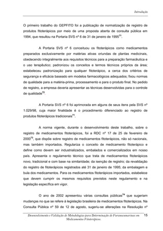 Introdução



O primeiro trabalho do GEPFITO foi a publicação de normatização de registro de
produtos fitoterápicos por meio de uma proposta aberta de consulta pública em
1994, que resultou na Portaria SVS nº 6 de 31 de janeiro de 1995 71.


           A Portaria SVS nº 6 conceituou os fitoterápicos como medicamentos
preparados exclusivamente por matérias ativas oriundas de plantas medicinais,
obedecendo integralmente aos requisitos técnicos para a preparação farmacêutica e
o uso terapêutico; padronizou os conceitos e termos técnicos próprios da área;
estabeleceu padronização para qualquer fitoterápico, a cerca dos critérios de
segurança e eficácia baseado em modelos farmacológicos adequados; fixou normas
de qualidade para a matéria-prima, processamento e para o produto final. No pedido
de registro, a empresa deveria apresentar as técnicas desenvolvidas para o controle
de qualidade72.


           A Portaria SVS nº 6 foi aprimorada em alguns de seus itens pela SVS nº
1.029/98, cuja maior finalidade é o procedimento diferenciado ao registro de
produtos fitoterápicos tradicionais71.


           A norma vigente, durante o desenvolvimento deste trabalho, sobre o
registro de medicamentos fitoterápicos, foi a RDC nº 17 de 25 de fevereiro de
200073, que dispõe sobre registro de medicamentos fitoterápicos, não só nacionais,
mas também importados. Regulariza o conceito de medicamento fitoterápico e
define como devem ser industrializados, embalados e comercializados em nosso
país. Apresenta o regulamento técnico que trata de medicamentos fitoterápicos
novo, tradicional e com base na similaridade; da isenção de registro; da revalidação
do registro de fitoterápicos registrados até 31 de janeiro de 1995; da embalagem e
bula dos medicamentos. Para os medicamentos fitoterápicos importados, estabelece
que devem cumprir os mesmos requisitos previstos neste regulamento e na
legislação específica em vigor.


           O ano de 2002 apresentou várias consultas públicas74 que sugeriam
mudanças no que se refere à legislação brasileira de medicamentos fitoterápicos. Na
Consulta Pública nº 59 de 12 de agosto, sugeriu-se alterações na Resolução nº

   Desenvolvimento e Validação de Metodologias para Determinação de Furanocumarinas em   15
                                Medicamentos Fitoterápicos.
 