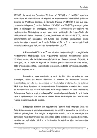Introdução



17/2000. As seguintes Consultas Públicas: nº 61/2002 e nº 84/2002 sugeriam
atualização da normatização de registro de medicamentos fitoterápicos junto ao
Sistema de Vigilância Sanitária. A Consulta Pública nº 84/2002 é por sua vez,
complementada pelas Consultas Públicas nº 87/2002 e nº 88/2002 que trazem guias
para a realização de alterações, inclusões e notificações pós-registro de
medicamentos fitoterápicos e um guia para notificação de Lotes-Piloto de
medicamentos. Estas consultas públicas, publicadas em outubro de 2002, não se
transformaram em legislações em função das grandes controvérsias ainda
existentes sobre o assunto. A Consulta Pública nº 94 de 6 de novembro de 2003
resultou na Resolução RDC nº48 de 16 de março de 2004 74.


           A Resolução RDC nº 4875 visa atualizar a normatização do registro de
medicamentos fitoterápicos. Este regulamento abrange medicamentos cujos
princípios ativos são exclusivamente derivados de drogas vegetais. Segundo a
resolução, não é objeto de registro ou cadastro planta medicinal ou suas partes,
após processos de coleta, estabilização e secagem, podendo ser íntegra, rasurada,
triturada ou pulverizada.


           Segundo a nova resolução, a partir de 360 dias contados de sua
publicação, todos os testes referentes a controle de qualidade (quando
terceirizados), deverão ser executados em instituições credenciadas no sistema
REBLAS - Rede Brasileira de Laboratórios em Saúde ou por empresas fabricantes
de medicamentos que tenham certificado de BPFC (Certificado de Boas Práticas de
Fabricação e Controle emitido pela ANVISA) atualizado e satisfatório. A partir desta
data, a apresentação dos resultados destes testes será exigida pela ANVISA no
registro e na renovação do registro.


           Estabelece também um regulamento técnico mais criterioso para os
fitoterápicos quanto a medidas antecedentes ao registro, ao pedido de registro e
medidas pós-registro. Em relação à legislação anterior, a nova resolução em
demonstra mais detalhamento nas exigências sobre controle de qualidade química,
estudos de toxicidade, eficácia e indicações terapêuticas dos medicamentos
fitoterápicos.

   Desenvolvimento e Validação de Metodologias para Determinação de Furanocumarinas em   16
                                Medicamentos Fitoterápicos.
 