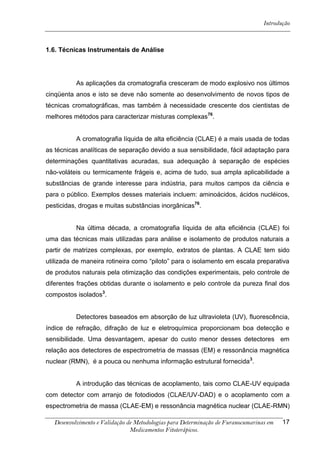 Introdução



1.6. Técnicas Instrumentais de Análise




          As aplicações da cromatografia cresceram de modo explosivo nos últimos
cinqüenta anos e isto se deve não somente ao desenvolvimento de novos tipos de
técnicas cromatográficas, mas também à necessidade crescente dos cientistas de
melhores métodos para caracterizar misturas complexas76.


          A cromatografia líquida de alta eficiência (CLAE) é a mais usada de todas
as técnicas analíticas de separação devido a sua sensibilidade, fácil adaptação para
determinações quantitativas acuradas, sua adequação à separação de espécies
não-voláteis ou termicamente frágeis e, acima de tudo, sua ampla aplicabilidade a
substâncias de grande interesse para indústria, para muitos campos da ciência e
para o público. Exemplos desses materiais incluem: aminoácidos, ácidos nucléicos,
pesticidas, drogas e muitas substâncias inorgânicas76.


          Na última década, a cromatografia líquida de alta eficiência (CLAE) foi
uma das técnicas mais utilizadas para análise e isolamento de produtos naturais a
partir de matrizes complexas, por exemplo, extratos de plantas. A CLAE tem sido
utilizada de maneira rotineira como “piloto” para o isolamento em escala preparativa
de produtos naturais pela otimização das condições experimentais, pelo controle de
diferentes frações obtidas durante o isolamento e pelo controle da pureza final dos
compostos isolados3.


          Detectores baseados em absorção de luz ultravioleta (UV), fluorescência,
índice de refração, difração de luz e eletroquímica proporcionam boa detecção e
sensibilidade. Uma desvantagem, apesar do custo menor desses detectores em
relação aos detectores de espectrometria de massas (EM) e ressonância magnética
nuclear (RMN), é a pouca ou nenhuma informação estrutural fornecida 3.


          A introdução das técnicas de acoplamento, tais como CLAE-UV equipada
com detector com arranjo de fotodiodos (CLAE/UV-DAD) e o acoplamento com a
espectrometria de massa (CLAE-EM) e ressonância magnética nuclear (CLAE-RMN)

  Desenvolvimento e Validação de Metodologias para Determinação de Furanocumarinas em   17
                               Medicamentos Fitoterápicos.
 