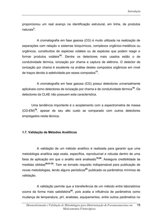 Introdução



proporcionou um real avanço na identificação estrutural, em linha, de produtos
naturais3.


             A cromatografia em fase gasosa (CG) é muito utilizada na realização de
separações com relação a sistemas bioquímicos, complexos orgânico-metálicos ou
orgânicos, constituídos de espécies voláteis ou de espécies que podem reagir e
formar produtos voláteis76. Dentre os detectores mais usados estão o de
condutividade térmica, ionização por chama e captura de elétrons. O detector de
ionização por chama é excelente na análise destes compostos orgânicos em nível
de traços devido à seletividade por esses compostos77.


             A cromatografia em fase gasosa (CG) possui detectores universalmente
aplicáveis como detectores de ionização por chama e de condutividade térmica 78. Os
detectores da CLAE não possuem esta característica.


      Uma tendência importante é o acoplamento com a espectrometria de massa
(CG-EM)76, apesar de seu alto custo se comparado com outros detectores
empregados nesta técnica.




1.7. Validação de Métodos Analíticos




             A validação de um método analítico é realizada para garantir que uma
metodologia analítica seja exata, específica, reproduzível e robusta dentro de uma
faixa de aplicação em que o analito será analisado 79,80. Assegura credibilidade às
medidas obtidas80,81,82. Tem se tornado requisito indispensável para publicação de
novas metodologias, tendo alguns periódicos83 publicado os parâmetros mínimos de
validação.


             A validação permite que a transferência de um método entre laboratórios
ocorra da forma mais satisfatória82, pois avalia a influência de parâmetros como
mudança de temperatura, pH, analistas, equipamentos, entre outros parâmetros no

   Desenvolvimento e Validação de Metodologias para Determinação de Furanocumarinas em   18
                                Medicamentos Fitoterápicos.
 