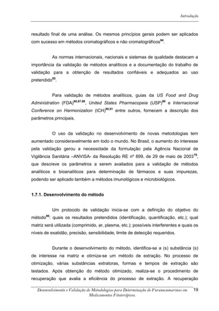 Introdução



resultado final de uma análise. Os mesmos princípios gerais podem ser aplicados
com sucesso em métodos cromatográficos e não cromatográficos84.


            As normas internacionais, nacionais e sistemas de qualidade destacam a
importância da validação de métodos analíticos e a documentação do trabalho de
validação para a obtenção de resultados confiáveis e adequados ao uso
pretendido85.


            Para validação de métodos analíticos, guias da US Food and Drug
Administration (FDA)86,87,88, United States Pharmacopeia (USP)89 e Internacional
Conference on Harmonization (ICH)90,91 entre outros, fornecem a descrição dos
parâmetros principais.


            O uso da validação no desenvolvimento de novas metodologias tem
aumentado consideravelmente em todo o mundo. No Brasil, o aumento do interesse
pela validação gerou a necessidade da formulação pela Agência Nacional de
Vigilância Sanitária –ANVISA- da Resolução RE nº 899, de 29 de maio de 2003 79,
que descreve os parâmetros a serem avaliados para a validação de métodos
analíticos e bioanalíticos para determinação de fármacos e suas impurezas,
podendo ser aplicado também a métodos imunológicos e microbiológicos.


1.7.1. Desenvolvimento do método


            Um protocolo de validação inicia-se com a definição do objetivo do
       80
método : quais os resultados pretendidos (identificação, quantificação, etc.); qual
matriz será utilizada (comprimido, ar, plasma, etc.); possíveis interferentes e quais os
níveis de exatidão, precisão, sensibilidade, limite de detecção requeridos.


            Durante o desenvolvimento do método, identifica-se a (s) substância (s)
de interesse na matriz e otimiza-se um método de extração. No processo de
otimização, várias substâncias extratoras, formas e tempos de extração são
testados. Após obtenção do método otimizado, realiza-se o procedimento de
recuperação que avalia a eficiência do processo de extração. A recuperação

   Desenvolvimento e Validação de Metodologias para Determinação de Furanocumarinas em   19
                                Medicamentos Fitoterápicos.
 