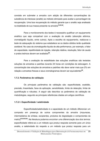 Introdução



consiste em submeter a amostra com adição de diferentes concentrações da
substância de interesse (analito) ao método otimizado para avaliar a porcentagem de
recuperação. Uma boa recuperação do método garante que o analito seja analisado
na totalidade de sua massa presente na amostra79,93,94.


           Para o monitoramento dos testes é necessário qualificar um equipamento
analítico que seja compatível com a avaliação do analito (absorção atômica,
cromatógrafo líquido, entre outros). Após a escolha do equipamento, realiza-se o
teste de adequação do sistema que estabelece se os dados obtidos terão qualidade
aceitável. No caso da cromatografia líquida de alta performance, por exemplo, o fator
de capacidade, repetitividade de injeção, retenção relativa, resolução, fator de cauda
e pratos teóricos devem ser avaliados80.


           Para a avaliação da estabilidade das soluções analíticas são testadas
soluções de amostras e padrões durante 24 horas em condições de estocagem. A
concentração das soluções de amostras e padrões não deve variar mais que 2% em
relação a amostras frescas e seus cromatogramas devem ser equivalentes 80.


1.7.2. Parâmetros de validação


           Os principais parâmetros de validação são: especificidade, exatidão,
precisão, linearidade, faixa de aplicação, sensibilidade, limite de detecção, limite de
quantificação e robustez. A seguir são descritos os parâmetros de validação de
metodologias, segundo as principais referências citadas em artigos científicos.


1.7.2.1. Especificidade / seletividade


           Especificidade/seletividade é a capacidade de um método diferenciar um
composto    em    presença     de   outros   componentes      da    amostra    (impurezas,
intermediários de síntese, excipientes, produtos de degradação e componentes da
matriz)93,94,95,96. Na literatura podemos encontrar uma diferenciação dos dois termos:
especificidade refere-se a um método que produz resposta somente para um único
analito, e seletividade diz respeito a um método que produz resposta para um

   Desenvolvimento e Validação de Metodologias para Determinação de Furanocumarinas em   20
                                Medicamentos Fitoterápicos.
 