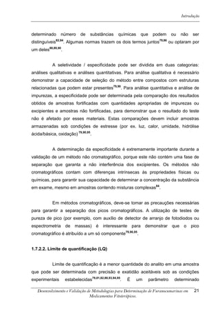 Introdução



determinado        número        de    substâncias      químicas        que     podem      ou    não   ser
                82,94                                                             79,86
distinguíveis       . Algumas normas trazem os dois termos juntos                         ou optaram por
um deles88,89,90.


           A seletividade / especificidade pode ser dividida em duas categorias:
análises qualitativas e análises quantitativas. Para análise qualitativa é necessário
demonstrar a capacidade de seleção do método entre compostos com estruturas
relacionadas que podem estar presentes79,90. Para análise quantitativa e análise de
impurezas, a especificidade pode ser determinada pela comparação dos resultados
obtidos de amostras fortificadas com quantidades apropriadas de impurezas ou
excipientes e amostras não fortificadas, para demonstrar que o resultado do teste
não é afetado por esses materiais. Estas comparações devem incluir amostras
armazenadas sob condições de estresse (por ex. luz, calor, umidade, hidrólise
ácida/básica, oxidação) 79,90,95.


           A determinação da especificidade é extremamente importante durante a
validação de um método não cromatográfico, porque este não contém uma fase de
separação que garanta a não interferência dos excipientes. Os métodos não
cromatográficos contam com diferenças intrínsecas às propriedades físicas ou
químicas, para garantir sua capacidade de determinar a concentração da substância
em exame, mesmo em amostras contendo misturas complexas84.


           Em métodos cromatográficos, deve-se tomar as precauções necessárias
para garantir a separação dos picos cromatográficos. A utilização de testes de
pureza de pico (por exemplo, com auxílio de detector de arranjo de fotodiodos ou
espectrometria          de   massas)      é   interessante       para    demonstrar        que    o    pico
cromatográfico é atribuído a um só componente79,90,95.


1.7.2.2. Limite de quantificação (LQ)


           Limite de quantificação é a menor quantidade do analito em uma amostra
que pode ser determinada com precisão e exatidão aceitáveis sob as condições
experimentais           estabelecidas79,81,82,88,93,94,95.   É     um         parâmetro     determinado

   Desenvolvimento e Validação de Metodologias para Determinação de Furanocumarinas em                  21
                                Medicamentos Fitoterápicos.
 