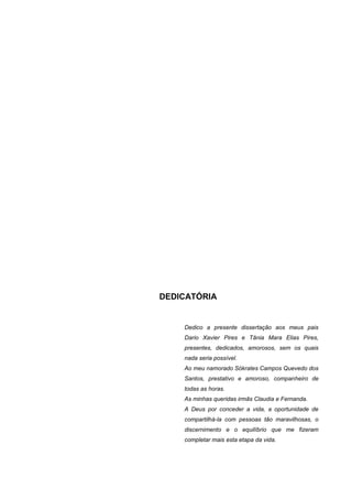 DEDICATÓRIA


    Dedico a presente dissertação aos meus pais
    Dario Xavier Pires e Tânia Mara Elias Pires,
    presentes, dedicados, amorosos, sem os quais
    nada seria possível.
    Ao meu namorado Sókrates Campos Quevedo dos
    Santos, prestativo e amoroso, companheiro de
    todas as horas.
    As minhas queridas irmãs Claudia e Fernanda.
    A Deus por conceder a vida, a oportunidade de
    compartilhá-la com pessoas tão maravilhosas, o
    discernimento e o equilíbrio que me fizeram
    completar mais esta etapa da vida.
 