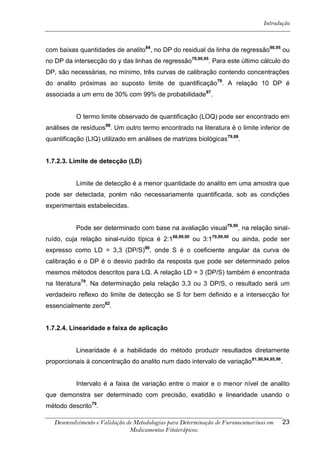 Introdução



com baixas quantidades de analito84, no DP do residual da linha de regressão90,95 ou
no DP da intersecção do y das linhas de regressão79,90,95. Para este último cálculo do
DP, são necessárias, no mínimo, três curvas de calibração contendo concentrações
do analito próximas ao suposto limite de quantificação79. A relação 10 DP é
associada a um erro de 30% com 99% de probabilidade97.


           O termo limite observado de quantificação (LOQ) pode ser encontrado em
análises de resíduos98. Um outro termo encontrado na literatura é o limite inferior de
quantificação (LIQ) utilizado em análises de matrizes biológicas79,88.


1.7.2.3. Limite de detecção (LD)


           Limite de detecção é a menor quantidade do analito em uma amostra que
pode ser detectada, porém não necessariamente quantificada, sob as condições
experimentais estabelecidas.


           Pode ser determinado com base na avaliação visual 79,90, na relação sinal-
ruído, cuja relação sinal-ruído típica é 2:188,89,90 ou 3:179,89,90 ou ainda, pode ser
expresso como LD = 3,3 (DP/S)90, onde S é o coeficiente angular da curva de
calibração e o DP é o desvio padrão da resposta que pode ser determinado pelos
mesmos métodos descritos para LQ. A relação LD = 3 (DP/S) também é encontrada
na literatura79. Na determinação pela relação 3,3 ou 3 DP/S, o resultado será um
verdadeiro reflexo do limite de detecção se S for bem definido e a intersecção for
essencialmente zero82.


1.7.2.4. Linearidade e faixa de aplicação


           Linearidade é a habilidade do método produzir resultados diretamente
proporcionais à concentração do analito num dado intervalo de variação 81,90,94,95,96.


           Intervalo é a faixa de variação entre o maior e o menor nível de analito
que demonstra ser determinado com precisão, exatidão e linearidade usando o
método descrito79.

   Desenvolvimento e Validação de Metodologias para Determinação de Furanocumarinas em   23
                                Medicamentos Fitoterápicos.
 
