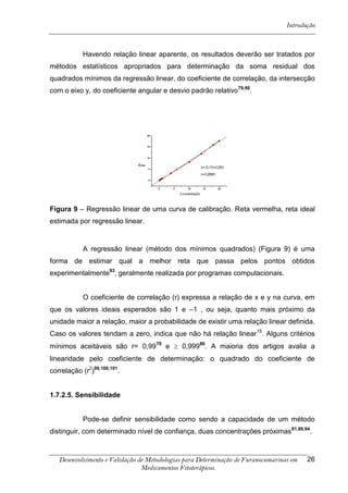 Introdução



            Havendo relação linear aparente, os resultados deverão ser tratados por
métodos estatísticos apropriados para determinação da soma residual dos
quadrados mínimos da regressão linear, do coeficiente de correlação, da intersecção
com o eixo y, do coeficiente angular e desvio padrão relativo79,90.




Figura 9 – Regressão linear de uma curva de calibração. Reta vermelha, reta ideal
estimada por regressão linear.


            A regressão linear (método dos mínimos quadrados) (Figura 9) é uma
forma de estimar qual a melhor reta que passa pelos pontos obtidos
experimentalmente93, geralmente realizada por programas computacionais.


            O coeficiente de correlação (r) expressa a relação de x e y na curva, em
que os valores ideais esperados são 1 e –1 , ou seja, quanto mais próximo da
unidade maior a relação, maior a probabilidade de existir uma relação linear definida.
Caso os valores tendam a zero, indica que não há relação linear 15. Alguns critérios
mínimos aceitáveis são r= 0,9979 e  0,99986. A maioria dos artigos avalia a
linearidade pelo coeficiente de determinação: o quadrado do coeficiente de
correlação (r2)99,100,101.


1.7.2.5. Sensibilidade


            Pode-se definir sensibilidade como sendo a capacidade de um método
distinguir, com determinado nível de confiança, duas concentrações próximas 81,86,94.



   Desenvolvimento e Validação de Metodologias para Determinação de Furanocumarinas em   26
                                Medicamentos Fitoterápicos.
 