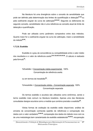 Introdução



           Na literatura há uma divergência sobre o conceito de sensibilidade que
pode ser definido pela determinação dos limites de quantificação e detecção 81,96 ou
pela coeficiente angular da curva de calibração 82,94,95. Segundo os defensores do
segundo conceito, sensibilidade não é uma referência ao conceito atual de limite de
detecção e quantificação.


           Pode ser utilizada como parâmetro comparativo entre dois métodos.
Quanto maior for o coeficiente angular da curva de calibração, maior a sensibilidade
do método82,94.


1.7.2.6. Exatidão


           Exatidão é o grau de concordância ou compatibilidade entre o valor médio
dos resultados e o valor de referência aceito79,81,82,86,93,94,95,96. O cálculo é realizado
pela fórmula79:




           %Exatidão = Concentração média experimental 100%
                          Concentração de referência aceita


           ou em termos de inexatidão94:


           %Inexatidão = Concentração obtida – Concentração esperada 100%
                                      Concentração esperada


           Os termos exatidão e acurácia são utilizados como sinônimos, sendo o
termo exatidão mais comum na literatura brasileira. Apenas uma das literaturas
consultadas designa acurácia como a medida que combina precisão e exatidão82.


           Várias formas de avaliação da exatidão estão disponíveis: análise de
amostra de concentração conhecida (padrão de referência) e comparação dos
dados com o valor verdadeiro79,90,95; comparação dos dados do método novo com os
de uma metodologia bem caracterizada de exatidão estabelecida 79,90,95; recuperação

   Desenvolvimento e Validação de Metodologias para Determinação de Furanocumarinas em   27
                                Medicamentos Fitoterápicos.
 