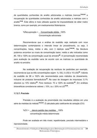 Introdução



de quantidades conhecidas de analito adicionadas a matrizes brancas 79,90,95 e
recuperação de quantidades conhecidas de analito adicionadas a matrizes com o
analito79,90. Este último é mais utilizado quando há impossibilidade de obter matriz
branca, como por exemplo, em medicamentos fitoterápicos.


           %Recuperação =        Concentração obtida 100%
                               Concentração adicionada


           Recomenda-se que a análise da exatidão seja realizada com nove
determinações contemplando o intervalo linear do procedimento, ou seja, 3
concentrações, baixa, média e alta, com 3 réplicas cada79,90,96. Na literatura
podemos encontrar os níveis de concentração baixo, médio e alto indicados como
80, 100 e 120% da concentração usual da amostra 86. A concentração recomendada
para avaliação da exatidão varia de acordo com as matrizes ou quantidade de
analito na amostra.


           Na avaliação de recuperação de resíduos de pesticidas por exemplo,
recomenda-se que as três concentrações sejam: 1L OQ, 2 LOQ e 10 LOQ 98. Valores
de exatidão de 98 a 102% são recomendados para métodos de doseamento,
inclusive de produtos farmacêuticos96. No caso de dosagem de impurezas: 0,1%
absoluto ou 10% relativo80. Para resíduos: 70 a 120% de exatidão98. Em análises
bioanalíticas considera-se valores  15%, ou  20% no LQ79,88.


1.7.2.7. Precisão


           Precisão é a avaliação da proximidade dos resultados obtidos em uma
série de medidas do método79,82,93. É calculada pelo coeficiente de variação (CV):


           %CV =      desvio padrão das medidas        100%
                    concentração média determinada


           Pode ser avaliada em três níveis: repetitividade, precisão intermediária e
reprodutividade.

   Desenvolvimento e Validação de Metodologias para Determinação de Furanocumarinas em   28
                                Medicamentos Fitoterápicos.
 