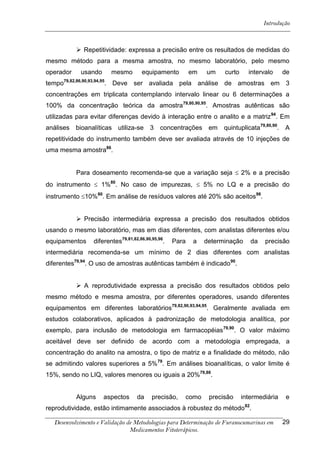 Introdução



            Repetitividade: expressa a precisão entre os resultados de medidas do
mesmo método para a mesma amostra, no mesmo laboratório, pelo mesmo
operador     usando     mesmo         equipamento         em   um    curto     intervalo      de
tempo79,82,86,90,93,94,95. Deve ser avaliada pela análise de amostras em 3
concentrações em triplicata contemplando intervalo linear ou 6 determinações a
100% da concentração teórica da amostra79,80,90,95. Amostras autênticas são
utilizadas para evitar diferenças devido à interação entre o analito e a matriz 94. Em
análises bioanalíticas utiliza-se        3    concentrações em       quintuplicata79,80,90.   A
repetitividade do instrumento também deve ser avaliada através de 10 injeções de
uma mesma amostra86.


           Para doseamento recomenda-se que a variação seja  2% e a precisão
do instrumento  1%80. No caso de impurezas,  5% no LQ e a precisão do
instrumento 10%80. Em análise de resíduos valores até 20% são aceitos98.


            Precisão intermediária expressa a precisão dos resultados obtidos
usando o mesmo laboratório, mas em dias diferentes, com analistas diferentes e/ou
equipamentos     diferentes79,81,82,86,90,95,96.   Para    a   determinação     da   precisão
intermediária recomenda-se um mínimo de 2 dias diferentes com analistas
diferentes79,94. O uso de amostras autênticas também é indicado90.


            A reprodutividade expressa a precisão dos resultados obtidos pelo
mesmo método e mesma amostra, por diferentes operadores, usando diferentes
equipamentos em diferentes laboratórios79,82,90,93,94,95. Geralmente avaliada em
estudos colaborativos, aplicados à padronização de metodologia analítica, por
exemplo, para inclusão de metodologia em farmacopéias 79,90. O valor máximo
aceitável deve ser definido de acordo com a metodologia empregada, a
concentração do analito na amostra, o tipo de matriz e a finalidade do método, não
se admitindo valores superiores a 5%79. Em análises bioanalíticas, o valor limite é
15%, sendo no LIQ, valores menores ou iguais a 20%79,88.


           Alguns     aspectos     da     precisão,   como      precisão     intermediária    e
reprodutividade, estão intimamente associados à robustez do método 82.

   Desenvolvimento e Validação de Metodologias para Determinação de Furanocumarinas em        29
                                Medicamentos Fitoterápicos.
 