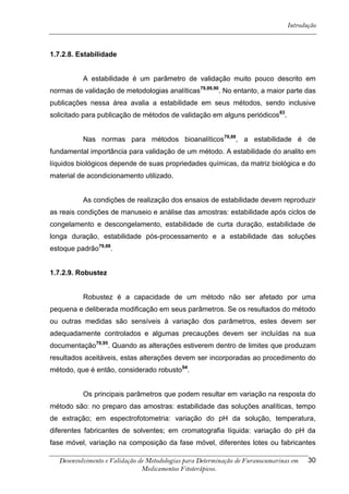 Introdução



1.7.2.8. Estabilidade


          A estabilidade é um parâmetro de validação muito pouco descrito em
normas de validação de metodologias analíticas79,89,90. No entanto, a maior parte das
publicações nessa área avalia a estabilidade em seus métodos, sendo inclusive
solicitado para publicação de métodos de validação em alguns periódicos 83.


          Nas normas para métodos bioanalíticos79,88, a estabilidade é de
fundamental importância para validação de um método. A estabilidade do analito em
líquidos biológicos depende de suas propriedades químicas, da matriz biológica e do
material de acondicionamento utilizado.


          As condições de realização dos ensaios de estabilidade devem reproduzir
as reais condições de manuseio e análise das amostras: estabilidade após ciclos de
congelamento e descongelamento, estabilidade de curta duração, estabilidade de
longa duração, estabilidade pós-processamento e a estabilidade das soluções
estoque padrão79,88.


1.7.2.9. Robustez


          Robustez é a capacidade de um método não ser afetado por uma
pequena e deliberada modificação em seus parâmetros. Se os resultados do método
ou outras medidas são sensíveis à variação dos parâmetros, estes devem ser
adequadamente controlados e algumas precauções devem ser incluídas na sua
documentação79,95. Quando as alterações estiverem dentro de limites que produzam
resultados aceitáveis, estas alterações devem ser incorporadas ao procedimento do
método, que é então, considerado robusto94.


          Os principais parâmetros que podem resultar em variação na resposta do
método são: no preparo das amostras: estabilidade das soluções analíticas, tempo
de extração; em espectrofotometria: variação do pH da solução, temperatura,
diferentes fabricantes de solventes; em cromatografia líquida: variação do pH da
fase móvel, variação na composição da fase móvel, diferentes lotes ou fabricantes

  Desenvolvimento e Validação de Metodologias para Determinação de Furanocumarinas em   30
                               Medicamentos Fitoterápicos.
 