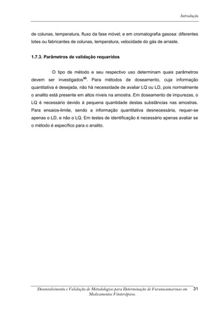 Introdução



de colunas, temperatura, fluxo da fase móvel; e em cromatografia gasosa: diferentes
lotes ou fabricantes de colunas, temperatura, velocidade do gás de arraste.


1.7.3. Parâmetros de validação requeridos


           O tipo de método e seu respectivo uso determinam quais parâmetros
devem ser investigados95. Para métodos de doseamento, cuja informação
quantitativa é desejada, não há necessidade de avaliar LQ ou LD, pois normalmente
o analito está presente em altos níveis na amostra. Em doseamento de impurezas, o
LQ é necessário devido à pequena quantidade destas substâncias nas amostras.
Para ensaios-limite, sendo a informação quantitativa desnecessária, requer-se
apenas o LD, e não o LQ. Em testes de identificação é necessário apenas avaliar se
o método é específico para o analito.




   Desenvolvimento e Validação de Metodologias para Determinação de Furanocumarinas em   31
                                Medicamentos Fitoterápicos.
 