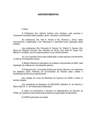 AGRADECIMENTOS




          A Deus.

          À Professora Dra. Cláudia Andréa Lima Cardoso, pela preciosa e
incessante orientação deste trabalho, apoio, amizade e compreensão.

          Às professoras Dra. Neli K. Honda e Dra. Rosenei L. Brum, pelos
ensinamentos, colaboração e por oferecerem o laboratório para realização deste
trabalho.

          Aos professores Dra. Fernanda R. Garcez, Dr. Walmir S. Garcez, Dra.
Neuza M. Mazzaro Somera, Dra. Rozanna M. Muzzi, Dra. Nilva R. Poppi, Dra.
Márcia R. da Matta, que me proporcionaram novos conhecimentos.

           Ao Luís Leonardo Viana pela colaboração e pelos grandes ensinamentos
na arte da cromatografia líquida.

           À Mestre Roberta do laboratório de análises instrumentais da INEP, pela
realização de análises em cromatografia gasosa.

           À Professora Dra. Conceição Eneida dos Santos Silveira e ao mestrando
em Botânica Dario Palhares da Universidade de Brasília pelas coletas e
identificação de Brosimum gaudichaudii.

          Aos colegas do curso de Mestrado em Química da UFMS e todos os
demais colegas.

          Aos secretários do Mestrado do DQI/UFMS Celestino G. de Oliveira e
Maria Otávia P. V. de Toledo pela colaboração.

        A todos os funcionários e técnicos do Departamento de Química da
UFMS, em especial a Dona Rosa pela prestimosa organização do laboratório.

          À CAPES pela bolsa concedida.
 