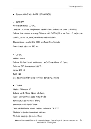Parte Experimental



   Sistema Milli-Q MILLIPORE (CPNQ004D2)



   CLAE-UV

Modelo: Shimadzu LC-6AD.

Detector: UV-Vis de comprimento de onda fixo – Modelo SPD-6AV (Shimadzu)

Coluna: fase reversa octadecyl Shim-pack CLC-ODS (25cm x 4,6mm x 5 μm) e pré-

coluna (2,5 cm X 4,6 mm) de mesma fase da coluna

Eluente: água – acetonitrila 45:55 v/v; fluxo: 1mL / minuto

Comprimento de onda: 223 nm



   CG-DIC

Modelo: Varian

Coluna: 5% fenil dimetil polisiloxano LM-5 (15m x 0,2mm x 0,2 μm)

Detector: DIC, temperatura 280 C

Injetor: 280 C

Split: 1:20

Gás de arraste: Hidrogênio com fluxo de 0,8 mL / minuto



   CG-EM

Modelo: Shimadzu 17

Coluna: LM-5 (15m x 0,2mm x 0,2 μm)

Injetor Split/Splitless: razão de Split 1:20

Temperatura da interface: 280 C

Temperatura do injetor: 280ºC

Detector seletivo de massa, modelo: Shimadzu QP 5000

Modo de ionização: impacto de elétrons

Modo de aquisição de dados: Scan

    Desenvolvimento e Validação de Metodologias para Determinação de Furanocumarinas em   34
                                 Medicamentos Fitoterápicos.
 