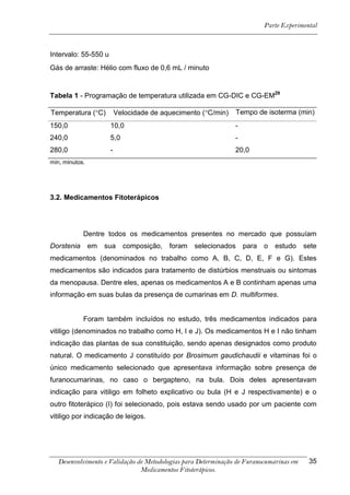 Parte Experimental



Intervalo: 55-550 u
Gás de arraste: Hélio com fluxo de 0,6 mL / minuto


Tabela 1 - Programação de temperatura utilizada em CG-DIC e CG-EM29

Temperatura (C)          Velocidade de aquecimento (C/min)    Tempo de isoterma (min)
150,0                 10,0                                      -
240,0                 5,0                                       -
280,0                 -                                         20,0
min, minutos.




3.2. Medicamentos Fitoterápicos




            Dentre todos os medicamentos presentes no mercado que possuíam
Dorstenia       em   sua    composição,   foram   selecionados      para   o   estudo    sete
medicamentos (denominados no trabalho como A, B, C, D, E, F e G). Estes
medicamentos são indicados para tratamento de distúrbios menstruais ou sintomas
da menopausa. Dentre eles, apenas os medicamentos A e B continham apenas uma
informação em suas bulas da presença de cumarinas em D. multiformes.


            Foram também incluídos no estudo, três medicamentos indicados para
vitiligo (denominados no trabalho como H, I e J). Os medicamentos H e I não tinham
indicação das plantas de sua constituição, sendo apenas designados como produto
natural. O medicamento J constituído por Brosimum gaudichaudii e vitaminas foi o
único medicamento selecionado que apresentava informação sobre presença de
furanocumarinas, no caso o bergapteno, na bula. Dois deles apresentavam
indicação para vitiligo em folheto explicativo ou bula (H e J respectivamente) e o
outro fitoterápico (I) foi selecionado, pois estava sendo usado por um paciente com
vitiligo por indicação de leigos.




   Desenvolvimento e Validação de Metodologias para Determinação de Furanocumarinas em    35
                                Medicamentos Fitoterápicos.
 